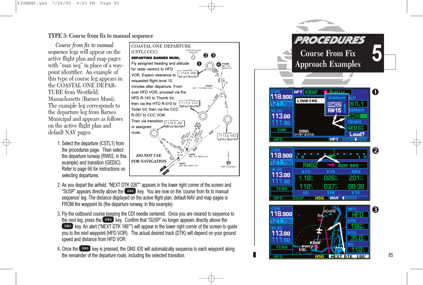TYPE 3: Course from fix to manual sequenceCourse from fix to manualsequence legs will appear on theactive flight plan and map pageswith “man seq” in place of a way-point identifier.  An example ofthis type of course leg appears inthe COASTAL ONE DEPAR-TURE from Westfield,Massachusetts (Barnes Muni).The example leg corresponds tothe departure leg from BarnesMunicipal and appears as followson the active flight plan anddefault NAV pages:1. Select the departure (CSTL1) fromthe procedures page.  Then selectthe departure runway (RW02, in thisexample) and transition (GEDIC).Refer to page 66 for instructions onselecting departures.2. As you depart the airfield, NEXT DTK 026° appears in the lower right corner of the screen andSUSP appears directly above theOkey.  You are now on the course from fix to manualsequence leg. The distance displayed on the active flight plan, default NAV and map pages isFROM the waypoint fix (the departure runway, in this example).3. Fly the outbound course keeping the CDI needle centered.  Once you are cleared to sequence tothe next leg, press the Okey.  Confirm that SUSP no longer appears directly above theOkey. An alert (NEXT DTK 186°) will appear in the lower right corner of the screen to guideyou to the next waypoint (HFD VOR).  The actual desired track (DTK) will depend on your groundspeed and distance from HFD VOR.4. Once theOkey is pressed, the GNS 430 will automatically sequence to each waypoint alongthe remainder of the departure route, including the selected transition.855DO NOT USEFOR NAVIGATIONCOASTAL ONE DEPARTURE (CSTL1.CCC)DDEEPPAARRTTIINNGGBBAARRNNEESSMMUUNNII,,Fly assigned heading and altitude for radar vectors to HFD VOR. Expect clearance to requested flight level 10 minutes after departure. From over HFD VOR, proceed via theHFD R-143 to Thumb Int, then via the HTO R-010 to Yoder Int, then via the CCC R-057 to CCC VOR. Then via transition or assigned route.PROCEDURESCourse From FixApproach Examples430MANF.qxd  7/24/00  4:43 PM  Page 85