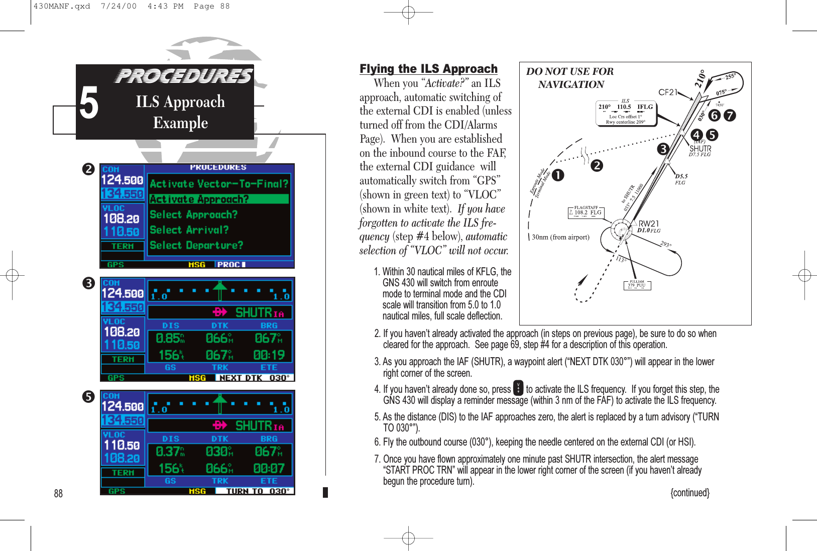 PROCEDURESApproach Examples5Flying the ILS ApproachWhen you “Activate?” an ILSapproach, automatic switching ofthe external CDI is enabled (unlessturned off from the CDI/AlarmsPage).  When you are establishedon the inbound course to the FAF,the external CDI guidance  willautomatically switch from “GPS”(shown in green text) to “VLOC”(shown in white text).  If you haveforgotten to activate the ILS fre-quency (step #4 below), automaticselection of “VLOC” will not occur.1. Within 30 nautical miles of KFLG, theGNS 430 will switch from enroutemode to terminal mode and the CDIscale will transition from 5.0 to 1.0nautical miles, full scale deflection.2. If you havent already activated the approach (in steps on previous page), be sure to do so whencleared for the approach.  See page 69, step #4 for a description of this operation.3. As you approach the IAF (SHUTR), a waypoint alert (NEXT DTK 030°) will appear in the lowerright corner of the screen. 4. If you havent already done so, press Vto activate the ILS frequency.  If you forget this step, theGNS 430 will display a reminder message (within 3 nm of the FAF) to activate the ILS frequency.5. As the distance (DIS) to the IAF approaches zero, the alert is replaced by a turn advisory (TURNTO 030°).6. Fly the outbound course (030°), keeping the needle centered on the external CDI (or HSI).7. Once you have flown approximately one minute past SHUTR intersection, the alert messageSTART PROC TRN will appear in the lower right corner of the screen (if you havent alreadybegun the procedure turn).{continued}88PROCEDURESILS ApproachExample5DO NOT USE FORNAVIGATION430MANF.qxd  7/24/00  4:43 PM  Page 88