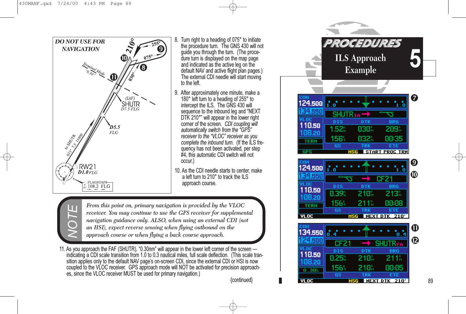 PROCEDURESILS ApproachExample 58.  Turn right to a heading of 075° to initiatethe procedure turn.  The GNS 430 will notguide you through the turn.  (The proce-dure turn is displayed on the map pageand indicated as the active leg on thedefault NAV and active flight plan pages.)The external CDI needle will start movingto the left.9.  After approximately one minute, make a180° left turn to a heading of 255° tointercept the ILS.  The GNS 430 willsequence to the inbound leg and NEXTDTK 210° will appear in the lower rightcorner of the screen.  CDI coupling willautomatically switch from the GPSreceiver to the VLOC receiver as youcomplete the inbound turn.  (If the ILS fre-quency has not been activated, per step#4, this automatic CDI switch will notoccur.)10. As the CDI needle starts to center, makea left turn to 210° to track the ILSapproach course.11. As you approach the FAF (SHUTR), 0.30nm will appear in the lower left corner of the screen indicating a CDI scale transition from 1.0 to 0.3 nautical miles, full scale deflection.  (This scale tran-sition applies only to the default NAV pages on-screen CDI, since the external CDI or HSI is nowcoupled to the VLOC receiver.  GPS approach mode will NOT be activated for precision approach-es, since the VLOC receiver MUST be used for primary navigation.) {continued} 89DO NOT USE FORNAVIGATIONNOTEFrom this point on, primary navigation is provided by the VLOCreceiver. You may continue to use the GPS receiver for supplementalnavigation guidance only. ALSO, when using an external CDI (notan HSI), expect reverse sensing when flying outbound on theapproach course or when flying a back course approach.430MANF.qxd  7/24/00  4:43 PM  Page 89