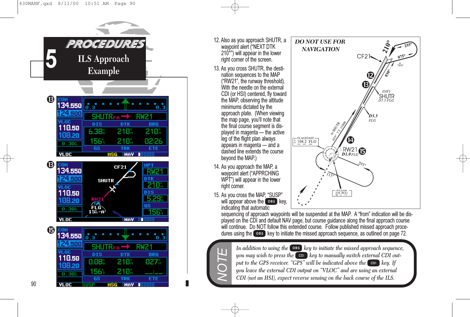 12. Also as you approach SHUTR, awaypoint alert (NEXT DTK210°) will appear in the lowerright corner of the screen.13. As you cross SHUTR, the desti-nation sequences to the MAP(RW21, the runway threshold).With the needle on the externalCDI (or HSI) centered, fly towardthe MAP, observing the altitudeminimums dictated by theapproach plate.  (When viewingthe map page, youll note thatthe final course segment is dis-played in magenta  the activeleg of the flight plan alwaysappears in magenta  and adashed line extends the coursebeyond the MAP.)14.As you approach the MAP, awaypoint alert (APPRCHINGWPT) will appear in the lowerright corner.15. As you cross the MAP, SUSPwill appear above the Okey,indicating that automaticsequencing of approach waypoints will be suspended at the MAP.  A from indication will be dis-played on the CDI and default NAV page, but course guidance along the final approach coursewill continue.  Do NOT follow this extended course.  Follow published missed approach proce-dures using the Okey to initiate the missed approach sequence, as outlined on page 72.90PROCEDURESILS ApproachExample5DO NOT USE FORNAVIGATIONNOTEIn addition to using the Okey to initiate the missed approach sequence,you may wish to press the Ckey to manually switch external CDI out-put to the GPS receiver. “GPS” will be indicated above the Ckey. Ifyou leave the external CDI output on “VLOC” and are using an externalCDI (not an HSI), expect reverse sensing on the back course of the ILS.430MANF.qxd  8/11/00  10:51 AM  Page 90