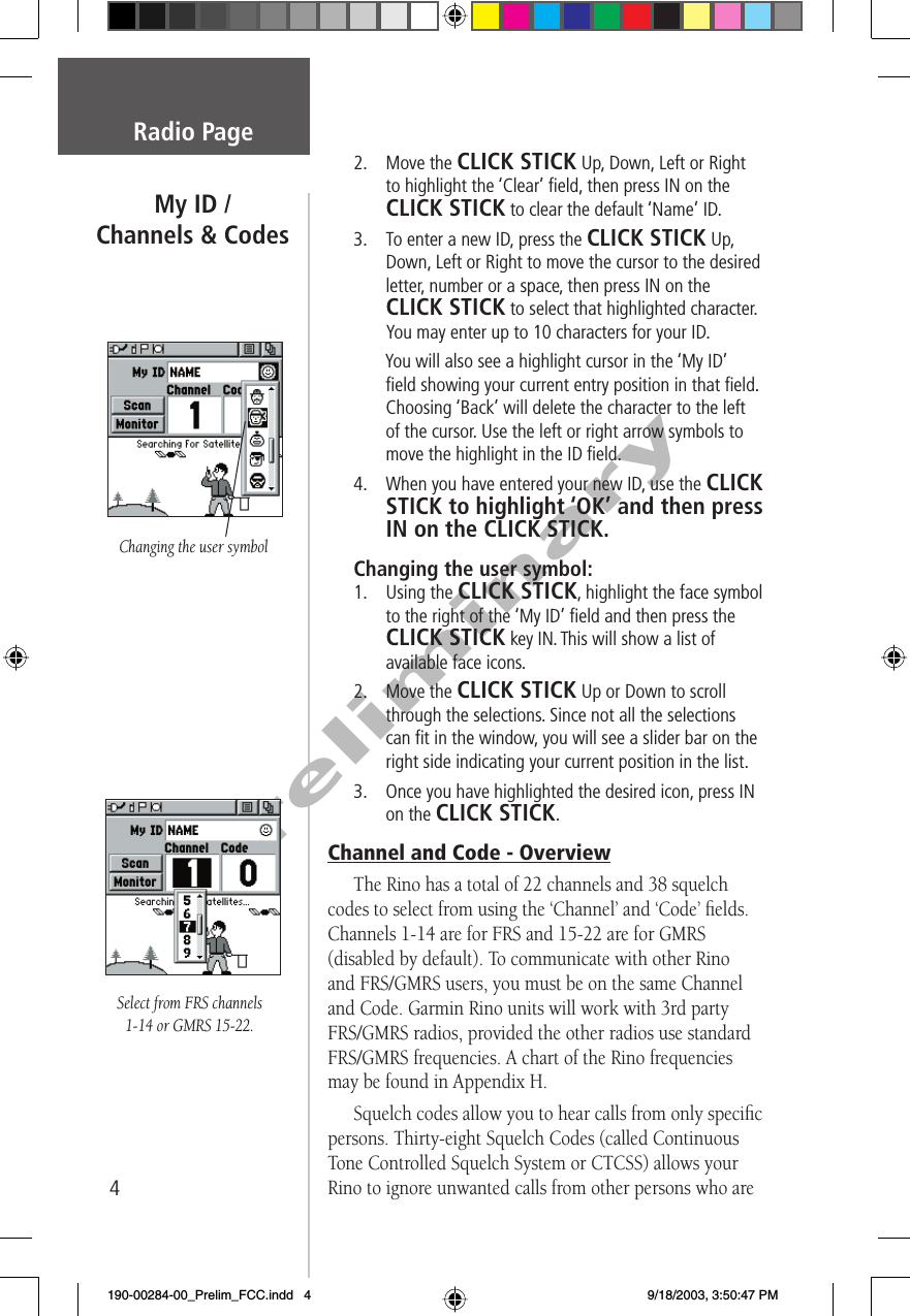 4PreliminaryRadio Page2. Move the CLICK STICK Up, Down, Left or Right to highlight the ‘Clear’ ﬁ eld, then press IN on the CLICK STICK to clear the default ‘Name’ ID. 3.  To enter a new ID, press the CLICK STICK Up, Down, Left or Right to move the cursor to the desired letter, number or a space, then press IN on the CLICK STICK to select that highlighted character. You may enter up to 10 characters for your ID.   You will also see a highlight cursor in the ‘My ID’ ﬁ eld showing your current entry position in that ﬁ eld. Choosing ‘Back’ will delete the character to the left of the cursor. Use the left or right arrow symbols to move the highlight in the ID ﬁ eld.4.  When you have entered your new ID, use the CLICK STICK to highlight ‘OK’ and then press IN on the CLICK STICK.Changing the user symbol:1. Using the CLICK STICK, highlight the face symbol to the right of the ‘My ID’ ﬁ eld and then press the CLICK STICK key IN. This will show a list of available face icons.2. Move the CLICK STICK Up or Down to scroll through the selections. Since not all the selections can ﬁ t in the window, you will see a slider bar on the right side indicating your current position in the list. 3.  Once you have highlighted the desired icon, press IN on the CLICK STICK.Channel and Code - OverviewThe Rino has a total of 22 channels and 38 squelch codes to select from using the ‘Channel’ and ‘Code’ ﬁ elds. Channels 1-14 are for FRS and 15-22 are for GMRS (disabled by default). To communicate with other Rino and FRS/GMRS users, you must be on the same Channel and Code. Garmin Rino units will work with 3rd party FRS/GMRS radios, provided the other radios use standard FRS/GMRS frequencies. A chart of the Rino frequencies may be found in Appendix H.Squelch codes allow you to hear calls from only speciﬁ c persons. Thirty-eight Squelch Codes (called Continuous Tone Controlled Squelch System or CTCSS) allows your Rino to ignore unwanted calls from other persons who are My ID /Channels &amp; CodesChanging the user symbolSelect from FRS channels 1-14 or GMRS 15-22.190-00284-00_Prelim_FCC.indd   4 9/18/2003, 3:50:47 PM