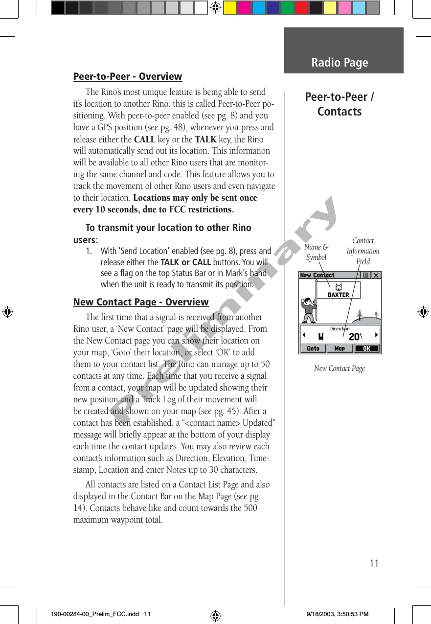 11PreliminaryPeer-to-Peer - OverviewThe Rino’s most unique feature is being able to send it’s location to another Rino, this is called Peer-to-Peer po-sitioning. With peer-to-peer enabled (see pg. 8) and you have a GPS position (see pg. 48), whenever you press and release either the CALL key or the TALK key, the Rino will automatically send out its location. This information will be available to all other Rino users that are monitor-ing the same channel and code. This feature allows you to track the movement of other Rino users and even navigate to their location. Locations may only be sent once every 10 seconds, due to FCC restrictions.To transmit your location to other Rino users:1.   With ‘Send Location’ enabled (see pg. 8), press and release either the TALK or CALL buttons. You will see a ﬂ ag on the top Status Bar or in Mark’s hand when the unit is ready to transmit its position. New Contact Page - OverviewThe ﬁ rst time that a signal is received from another Rino user, a ‘New Contact’ page will be displayed. From the New Contact page you can show their location on your map, ‘Goto’ their location, or select ‘OK’ to add them to your contact list. The Rino can manage up to 50 contacts at any time. Each time that you receive a signal from a contact, your map will be updated showing their new position and a Track Log of their movement will be created and shown on your map (see pg. 45). After a contact has been established, a “&lt;contact name&gt; Updated” message will brieﬂ y appear at the bottom of your display each time the contact updates. You may also review each contact’s information such as Direction, Elevation, Time-stamp, Location and enter Notes up to 30 characters. All contacts are listed on a Contact List Page and also displayed in the Contact Bar on the Map Page (see pg. 14). Contacts behave like and count towards the 500 maximum waypoint total.Radio PagePeer-to-Peer /ContactsNew Contact PageName &amp; SymbolContact Information Field190-00284-00_Prelim_FCC.indd   11 9/18/2003, 3:50:53 PM