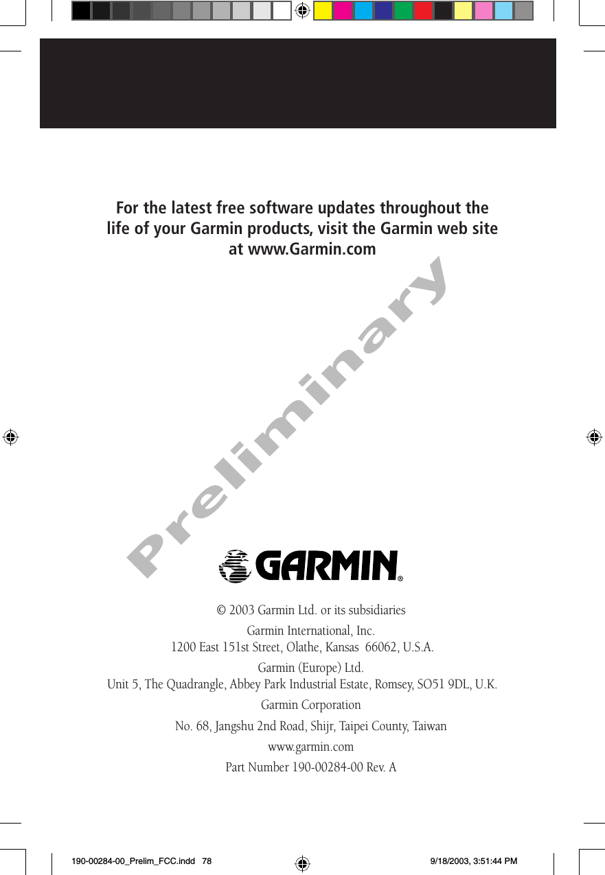 © 2003 Garmin Ltd. or its subsidiariesGarmin International, Inc.1200 East 151st Street, Olathe, Kansas  66062, U.S.A.Garmin (Europe) Ltd.Unit 5, The Quadrangle, Abbey Park Industrial Estate, Romsey, SO51 9DL, U.K.Garmin CorporationNo. 68, Jangshu 2nd Road, Shijr, Taipei County, Taiwanwww.garmin.comPart Number 190-00284-00 Rev. AFor the latest free software updates throughout the life of your Garmin products, visit the Garmin web site at www.Garmin.comPreliminary190-00284-00_Prelim_FCC.indd   78 9/18/2003, 3:51:44 PM
