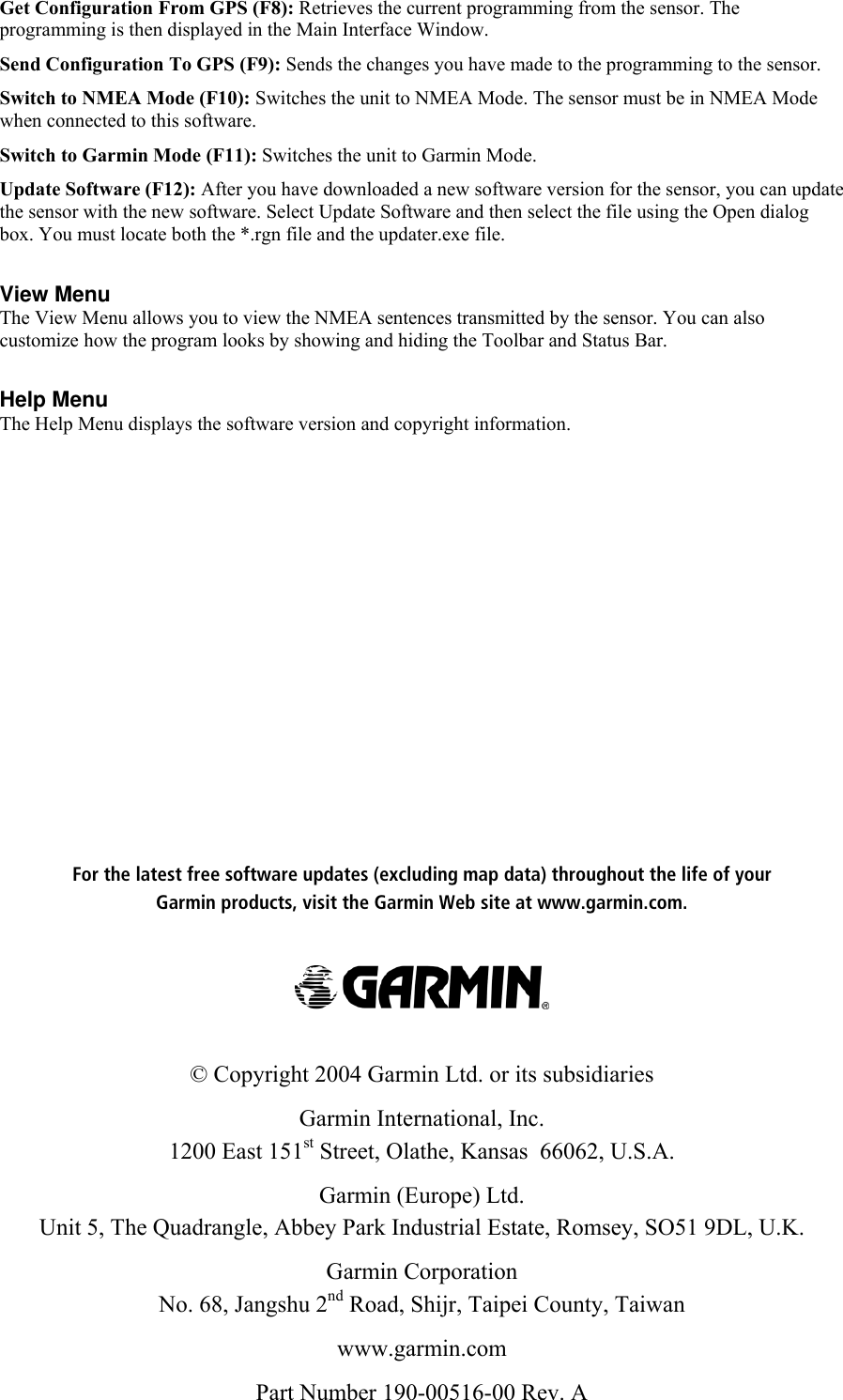 For the latest free software updates (excluding map data) throughout the life of yourGarmin products, visit the Garmin Web site at www.garmin.com.© Copyright 2004 Garmin Ltd. or its subsidiariesGarmin International, Inc.1200 East 151st Street, Olathe, Kansas  66062, U.S.A.Garmin (Europe) Ltd.Unit 5, The Quadrangle, Abbey Park Industrial Estate, Romsey, SO51 9DL, U.K.Garmin CorporationNo. 68, Jangshu 2nd Road, Shijr, Taipei County, Taiwanwww.garmin.comPart Number 190-00516-00 Rev. AGet Configuration From GPS (F8): Retrieves the current programming from the sensor. Theprogramming is then displayed in the Main Interface Window.  Send Configuration To GPS (F9): Sends the changes you have made to the programming to the sensor.  Switch to NMEA Mode (F10): Switches the unit to NMEA Mode. The sensor must be in NMEA Modewhen connected to this software.  Switch to Garmin Mode (F11): Switches the unit to Garmin Mode. Update Software (F12): After you have downloaded a new software version for the sensor, you can updatethe sensor with the new software. Select Update Software and then select the file using the Open dialogbox. You must locate both the *.rgn file and the updater.exe file.  View MenuThe View Menu allows you to view the NMEA sentences transmitted by the sensor. You can alsocustomize how the program looks by showing and hiding the Toolbar and Status Bar.  Help MenuThe Help Menu displays the software version and copyright information.   