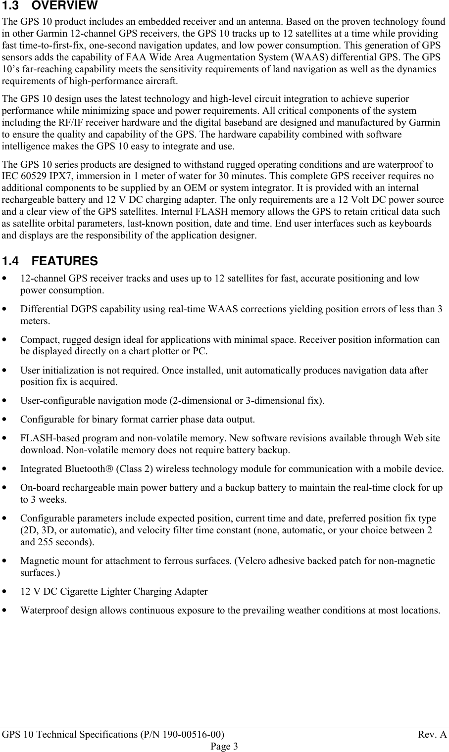 GPS 10 Technical Specifications (P/N 190-00516-00) Rev. APage 31.3 OVERVIEWThe GPS 10 product includes an embedded receiver and an antenna. Based on the proven technology foundin other Garmin 12-channel GPS receivers, the GPS 10 tracks up to 12 satellites at a time while providingfast time-to-first-fix, one-second navigation updates, and low power consumption. This generation of GPSsensors adds the capability of FAA Wide Area Augmentation System (WAAS) differential GPS. The GPS10’s far-reaching capability meets the sensitivity requirements of land navigation as well as the dynamicsrequirements of high-performance aircraft.The GPS 10 design uses the latest technology and high-level circuit integration to achieve superiorperformance while minimizing space and power requirements. All critical components of the systemincluding the RF/IF receiver hardware and the digital baseband are designed and manufactured by Garminto ensure the quality and capability of the GPS. The hardware capability combined with softwareintelligence makes the GPS 10 easy to integrate and use.The GPS 10 series products are designed to withstand rugged operating conditions and are waterproof toIEC 60529 IPX7, immersion in 1 meter of water for 30 minutes. This complete GPS receiver requires noadditional components to be supplied by an OEM or system integrator. It is provided with an internalrechargeable battery and 12 V DC charging adapter. The only requirements are a 12 Volt DC power sourceand a clear view of the GPS satellites. Internal FLASH memory allows the GPS to retain critical data suchas satellite orbital parameters, last-known position, date and time. End user interfaces such as keyboardsand displays are the responsibility of the application designer.1.4 FEATURES• 12-channel GPS receiver tracks and uses up to 12 satellites for fast, accurate positioning and lowpower consumption.• Differential DGPS capability using real-time WAAS corrections yielding position errors of less than 3meters.• Compact, rugged design ideal for applications with minimal space. Receiver position information canbe displayed directly on a chart plotter or PC.• User initialization is not required. Once installed, unit automatically produces navigation data afterposition fix is acquired.• User-configurable navigation mode (2-dimensional or 3-dimensional fix).• Configurable for binary format carrier phase data output.• FLASH-based program and non-volatile memory. New software revisions available through Web sitedownload. Non-volatile memory does not require battery backup.• Integrated Bluetooth (Class 2) wireless technology module for communication with a mobile device.• On-board rechargeable main power battery and a backup battery to maintain the real-time clock for upto 3 weeks.• Configurable parameters include expected position, current time and date, preferred position fix type(2D, 3D, or automatic), and velocity filter time constant (none, automatic, or your choice between 2and 255 seconds). • Magnetic mount for attachment to ferrous surfaces. (Velcro adhesive backed patch for non-magneticsurfaces.) • 12 V DC Cigarette Lighter Charging Adapter• Waterproof design allows continuous exposure to the prevailing weather conditions at most locations.