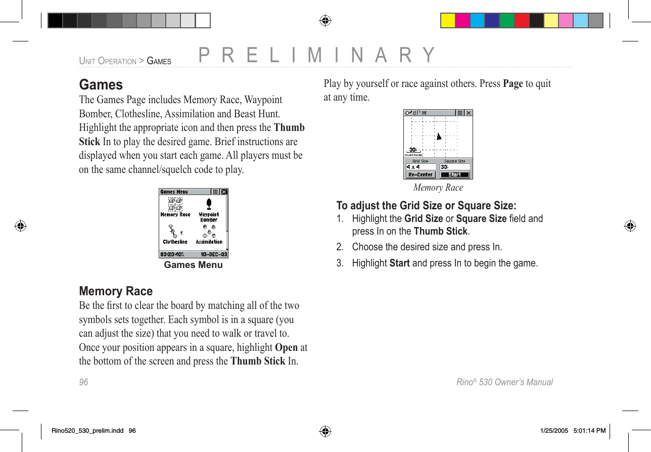 96  Rino® 530 Owner’s ManualPRELIMINARYUNIT OPERATION &gt; GAMESGamesThe Games Page includes Memory Race, Waypoint Bomber, Clothesline, Assimilation and Beast Hunt. Highlight the appropriate icon and then press the Thumb Stick In to play the desired game. Brief instructions are displayed when you start each game. All players must be on the same channel/squelch code to play.Games MenuMemory RaceBe the ﬁrst to clear the board by matching all of the two symbols sets together. Each symbol is in a square (you can adjust the size) that you need to walk or travel to. Once your position appears in a square, highlight Open at the bottom of the screen and press the Thumb Stick In. Play by yourself or race against others. Press Page to quit at any time.Memory RaceTo adjust the Grid Size or Square Size:1.  Highlight the Grid Size or Square Size ﬁeld and press In on the Thumb Stick.2.  Choose the desired size and press In.3.  Highlight Start and press In to begin the game.Rino520_530_prelim.indd   96 1/25/2005   5:01:14 PM