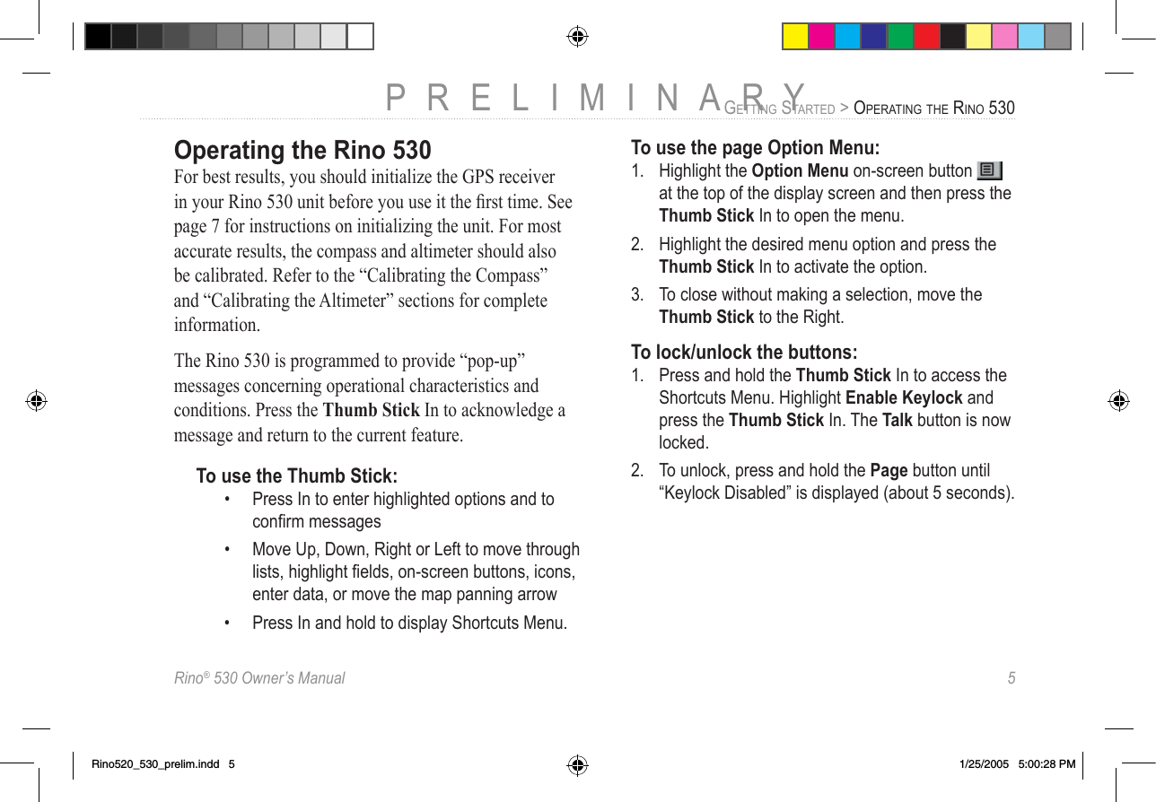Rino® 530 Owner’s Manual  5PRELIMINARYGETTING STARTED &gt; OPERATING THE RINO 530Operating the Rino 530For best results, you should initialize the GPS receiver in your Rino 530 unit before you use it the ﬁrst time. See page 7 for instructions on initializing the unit. For most accurate results, the compass and altimeter should also be calibrated. Refer to the “Calibrating the Compass” and “Calibrating the Altimeter” sections for complete information.The Rino 530 is programmed to provide “pop-up” messages concerning operational characteristics and conditions. Press the Thumb Stick In to acknowledge a message and return to the current feature.To use the Thumb Stick:•  Press In to enter highlighted options and to conﬁrm messages•  Move Up, Down, Right or Left to move through lists, highlight ﬁelds, on-screen buttons, icons, enter data, or move the map panning arrow•  Press In and hold to display Shortcuts Menu.To use the page Option Menu:1.  Highlight the Option Menu on-screen button   at the top of the display screen and then press the Thumb Stick In to open the menu.2.  Highlight the desired menu option and press the Thumb Stick In to activate the option.3.  To close without making a selection, move the Thumb Stick to the Right.To lock/unlock the buttons:1.  Press and hold the Thumb Stick In to access the Shortcuts Menu. Highlight Enable Keylock and press the Thumb Stick In. The Talk button is now locked.2.  To unlock, press and hold the Page button until “Keylock Disabled” is displayed (about 5 seconds).Rino520_530_prelim.indd   5 1/25/2005   5:00:28 PM