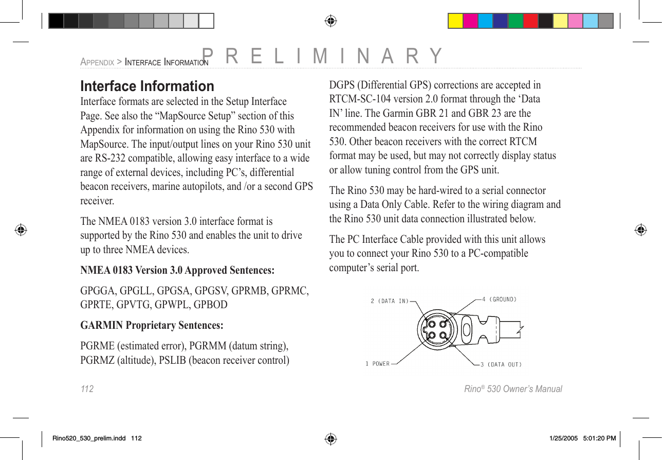 112  Rino® 530 Owner’s ManualPRELIMINARYAPPENDIX &gt; INTERFACE INFORMATIONInterface InformationInterface formats are selected in the Setup Interface Page. See also the “MapSource Setup” section of this Appendix for information on using the Rino 530 with MapSource. The input/output lines on your Rino 530 unit are RS-232 compatible, allowing easy interface to a wide range of external devices, including PC’s, differential beacon receivers, marine autopilots, and /or a second GPS receiver.The NMEA 0183 version 3.0 interface format is supported by the Rino 530 and enables the unit to drive up to three NMEA devices.NMEA 0183 Version 3.0 Approved Sentences:GPGGA, GPGLL, GPGSA, GPGSV, GPRMB, GPRMC, GPRTE, GPVTG, GPWPL, GPBODGARMIN Proprietary Sentences:PGRME (estimated error), PGRMM (datum string), PGRMZ (altitude), PSLIB (beacon receiver control)DGPS (Differential GPS) corrections are accepted in RTCM-SC-104 version 2.0 format through the ‘Data IN’ line. The Garmin GBR 21 and GBR 23 are the recommended beacon receivers for use with the Rino 530. Other beacon receivers with the correct RTCM format may be used, but may not correctly display status or allow tuning control from the GPS unit. The Rino 530 may be hard-wired to a serial connector using a Data Only Cable. Refer to the wiring diagram and the Rino 530 unit data connection illustrated below.The PC Interface Cable provided with this unit allows you to connect your Rino 530 to a PC-compatible computer’s serial port.Rino520_530_prelim.indd   112 1/25/2005   5:01:20 PM