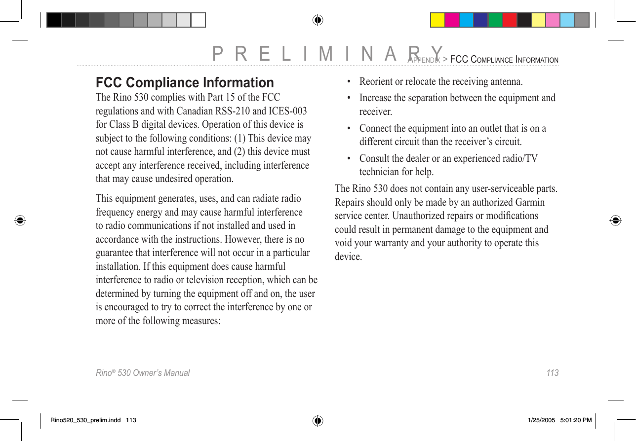 Rino® 530 Owner’s Manual  113PRELIMINARYAPPENDIX &gt; FCC COMPLIANCE INFORMATIONFCC Compliance InformationThe Rino 530 complies with Part 15 of the FCC regulations and with Canadian RSS-210 and ICES-003 for Class B digital devices. Operation of this device is subject to the following conditions: (1) This device may not cause harmful interference, and (2) this device must accept any interference received, including interference that may cause undesired operation.This equipment generates, uses, and can radiate radio frequency energy and may cause harmful interference to radio communications if not installed and used in accordance with the instructions. However, there is no guarantee that interference will not occur in a particular installation. If this equipment does cause harmful interference to radio or television reception, which can be determined by turning the equipment off and on, the user is encouraged to try to correct the interference by one or more of the following measures:•  Reorient or relocate the receiving antenna.•  Increase the separation between the equipment and receiver.•  Connect the equipment into an outlet that is on a different circuit than the receiver’s circuit.•  Consult the dealer or an experienced radio/TV technician for help.The Rino 530 does not contain any user-serviceable parts. Repairs should only be made by an authorized Garmin service center. Unauthorized repairs or modiﬁcations could result in permanent damage to the equipment and void your warranty and your authority to operate this device.Rino520_530_prelim.indd   113 1/25/2005   5:01:20 PM