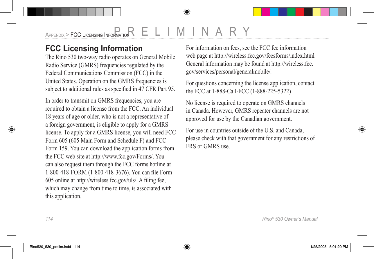 114  Rino® 530 Owner’s ManualPRELIMINARYAPPENDIX &gt; FCC LICENSING INFORMATIONFCC Licensing InformationThe Rino 530 two-way radio operates on General Mobile Radio Service (GMRS) frequencies regulated by the Federal Communications Commission (FCC) in the United States. Operation on the GMRS frequencies is subject to additional rules as speciﬁed in 47 CFR Part 95.In order to transmit on GMRS frequencies, you are required to obtain a license from the FCC. An individual 18 years of age or older, who is not a representative of a foreign government, is eligible to apply for a GMRS license. To apply for a GMRS license, you will need FCC Form 605 (605 Main Form and Schedule F) and FCC Form 159. You can download the application forms from the FCC web site at http://www.fcc.gov/Forms/. You can also request them through the FCC forms hotline at 1-800-418-FORM (1-800-418-3676). You can ﬁle Form 605 online at http://wireless.fcc.gov/uls/. A ﬁling fee, which may change from time to time, is associated with this application. For information on fees, see the FCC fee information web page at http://wireless.fcc.gov/feesforms/index.html. General information may be found at http://wireless.fcc.gov/services/personal/generalmobile/.For questions concerning the license application, contact the FCC at 1-888-Call-FCC (1-888-225-5322)No license is required to operate on GMRS channels in Canada. However, GMRS repeater channels are not approved for use by the Canadian government.For use in countries outside of the U.S. and Canada, please check with that government for any restrictions of FRS or GMRS use.Rino520_530_prelim.indd   114 1/25/2005   5:01:20 PM
