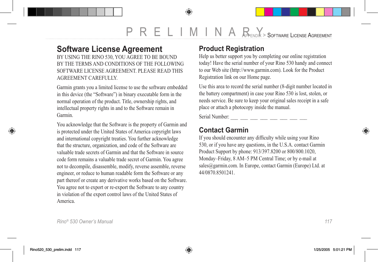 Rino® 530 Owner’s Manual  117PRELIMINARYAPPENDIX &gt; SOFTWARE LICENSE AGREEMENTSoftware License AgreementBY USING THE RINO 530, YOU AGREE TO BE BOUND BY THE TERMS AND CONDITIONS OF THE FOLLOWING SOFTWARE LICENSE AGREEMENT. PLEASE READ THIS AGREEMENT CAREFULLY.Garmin grants you a limited license to use the software embedded in this device (the “Software”) in binary executable form in the normal operation of the product. Title, ownership rights, and intellectual property rights in and to the Software remain in Garmin.You acknowledge that the Software is the property of Garmin and is protected under the United States of America copyright laws and international copyright treaties. You further acknowledge that the structure, organization, and code of the Software are valuable trade secrets of Garmin and that the Software in source code form remains a valuable trade secret of Garmin. You agree not to decompile, disassemble, modify, reverse assemble, reverse engineer, or reduce to human readable form the Software or any part thereof or create any derivative works based on the Software. You agree not to export or re-export the Software to any country in violation of the export control laws of the United States of America.Product RegistrationHelp us better support you by completing our online registration today! Have the serial number of your Rino 530 handy and connect to our Web site (http://www.garmin.com). Look for the Product Registration link on our Home page. Use this area to record the serial number (8-digit number located in the battery compartment) in case your Rino 530 is lost, stolen, or needs service. Be sure to keep your original sales receipt in a safe place or attach a photocopy inside the manual.Serial Number: ___  ___  ___  ___  ___  ___  ___  ___Contact GarminIf you should encounter any difﬁculty while using your Rino 530, or if you have any questions, in the U.S.A. contact Garmin Product Support by phone: 913/397.8200 or 800/800.1020, Monday–Friday, 8 AM–5 PM Central Time; or by e-mail at sales@garmin.com. In Europe, contact Garmin (Europe) Ltd. at 44/0870.8501241.Rino520_530_prelim.indd   117 1/25/2005   5:01:21 PM