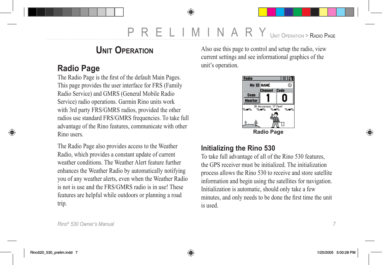Rino® 530 Owner’s Manual  7PRELIMINARYUNIT OPERATION &gt; RADIO PAGEUNIT OPERATIONRadio PageThe Radio Page is the ﬁrst of the default Main Pages. This page provides the user interface for FRS (Family Radio Service) and GMRS (General Mobile Radio Service) radio operations. Garmin Rino units work with 3rd party FRS/GMRS radios, provided the other radios use standard FRS/GMRS frequencies. To take full advantage of the Rino features, communicate with other Rino users.The Radio Page also provides access to the Weather Radio, which provides a constant update of current weather conditions. The Weather Alert feature further enhances the Weather Radio by automatically notifying you of any weather alerts, even when the Weather Radio is not is use and the FRS/GMRS radio is in use! These features are helpful while outdoors or planning a road trip. Also use this page to control and setup the radio, view current settings and see informational graphics of the unit’s operation.Radio PageInitializing the Rino 530To take full advantage of all of the Rino 530 features, the GPS receiver must be initialized. The initialization process allows the Rino 530 to receive and store satellite information and begin using the satellites for navigation. Initialization is automatic, should only take a few minutes, and only needs to be done the ﬁrst time the unit is used.Rino520_530_prelim.indd   7 1/25/2005   5:00:28 PM