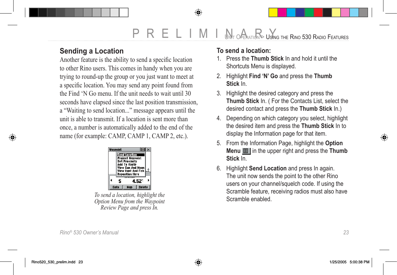 Rino® 530 Owner’s Manual  23PRELIMINARYUNIT OPERATION &gt; USING THE RINO 530 RADIO FEATURESSending a LocationAnother feature is the ability to send a speciﬁc location to other Rino users. This comes in handy when you are trying to round-up the group or you just want to meet at a speciﬁc location. You may send any point found from the Find ‘N Go menu. If the unit needs to wait until 30 seconds have elapsed since the last position transmission, a “Waiting to send location...” message appears until the unit is able to transmit. If a location is sent more than once, a number is automatically added to the end of the name (for example: CAMP, CAMP 1, CAMP 2, etc.).To send a location, highlight the Option Menu from the Waypoint Review Page and press In.To send a location:1.  Press the Thumb Stick In and hold it until the Shortcuts Menu is displayed.2.  Highlight Find ‘N’ Go and press the Thumb  Stick In.3.  Highlight the desired category and press the Thumb Stick In. ( For the Contacts List, select the desired contact and press the Thumb Stick In.)4.  Depending on which category you select, highlight the desired item and press the Thumb Stick In to display the Information page for that item.5.  From the Information Page, highlight the Option Menu   in the upper right and press the Thumb Stick In.6.  Highlight Send Location and press In again. The unit now sends the point to the other Rino users on your channel/squelch code. If using the Scramble feature, receiving radios must also have Scramble enabled.Rino520_530_prelim.indd   23 1/25/2005   5:00:38 PM