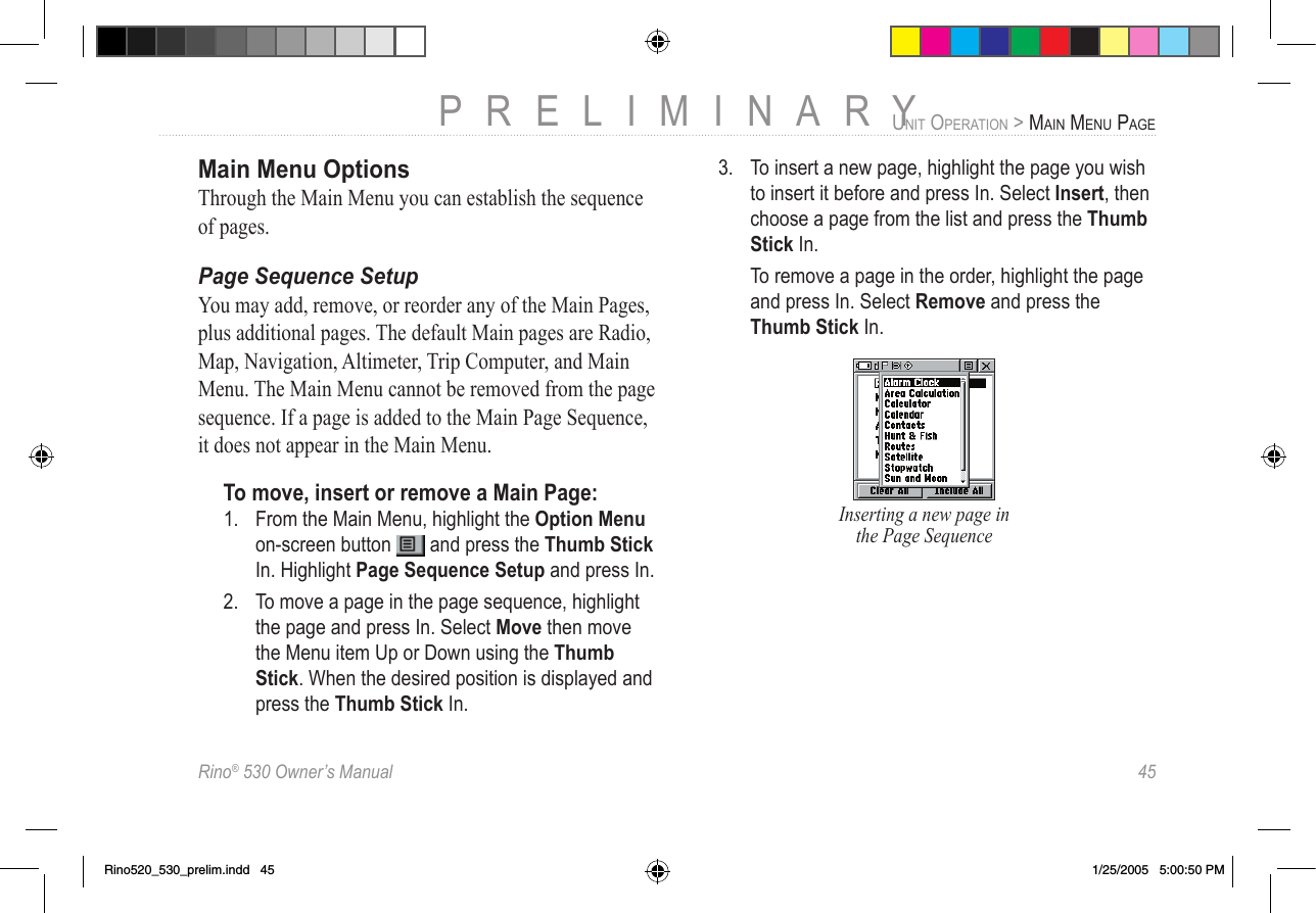 Rino® 530 Owner’s Manual  45PRELIMINARYUNIT OPERATION &gt; MAIN MENU PAGEMain Menu OptionsThrough the Main Menu you can establish the sequence of pages. Page Sequence SetupYou may add, remove, or reorder any of the Main Pages, plus additional pages. The default Main pages are Radio, Map, Navigation, Altimeter, Trip Computer, and Main Menu. The Main Menu cannot be removed from the page sequence. If a page is added to the Main Page Sequence, it does not appear in the Main Menu.To move, insert or remove a Main Page:1.  From the Main Menu, highlight the Option Menu on-screen button   and press the Thumb Stick In. Highlight Page Sequence Setup and press In.2.  To move a page in the page sequence, highlight the page and press In. Select Move then move the Menu item Up or Down using the Thumb Stick. When the desired position is displayed and press the Thumb Stick In.3.  To insert a new page, highlight the page you wish to insert it before and press In. Select Insert, then choose a page from the list and press the Thumb Stick In.  To remove a page in the order, highlight the page and press In. Select Remove and press the Thumb Stick In.Inserting a new page in the Page SequenceRino520_530_prelim.indd   45 1/25/2005   5:00:50 PM