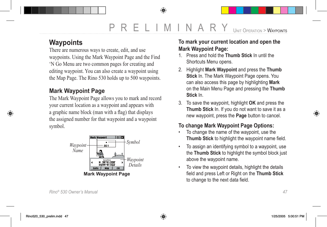 Rino® 530 Owner’s Manual  47PRELIMINARYUNIT OPERATION &gt; WAYPOINTSWaypointsThere are numerous ways to create, edit, and use waypoints. Using the Mark Waypoint Page and the Find ‘N Go Menu are two common pages for creating and editing waypoint. You can also create a waypoint using the Map Page. The Rino 530 holds up to 500 waypoints.Mark Waypoint PageThe Mark Waypoint Page allows you to mark and record your current location as a waypoint and appears with a graphic name block (man with a ﬂag) that displays the assigned number for that waypoint and a waypoint symbol.Mark Waypoint PageSymbolWaypoint NameWaypoint DetailsTo mark your current location and open the Mark Waypoint Page:1.  Press and hold the Thumb Stick In until the Shortcuts Menu opens. 2.  Highlight Mark Waypoint and press the Thumb Stick In. The Mark Waypoint Page opens. You  can also access this page by highlighting Mark on the Main Menu Page and pressing the Thumb Stick In. 3.  To save the waypoint, highlight OK and press the Thumb Stick In. If you do not want to save it as a new waypoint, press the Page button to cancel.To change Mark Waypoint Page Options:•  To change the name of the waypoint, use the Thumb Stick to highlight the waypoint name ﬁeld. •  To assign an identifying symbol to a waypoint, use the Thumb Stick to highlight the symbol block just above the waypoint name. •  To view the waypoint details, highlight the details ﬁeld and press Left or Right on the Thumb Stick to change to the next data ﬁeld.Rino520_530_prelim.indd   47 1/25/2005   5:00:51 PM