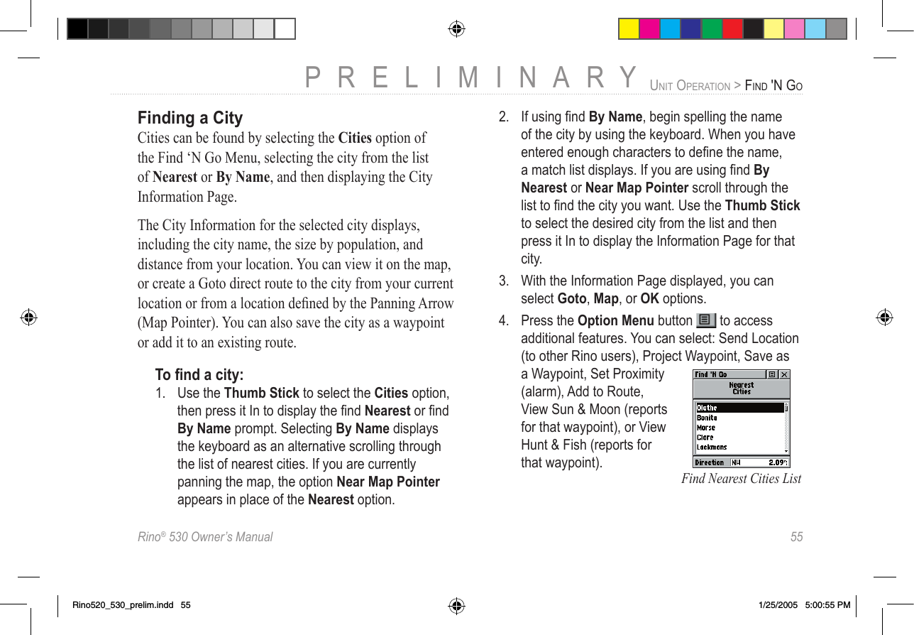 Rino® 530 Owner’s Manual  55PRELIMINARYUNIT OPERATION &gt; FIND &apos;N GOFinding a CityCities can be found by selecting the Cities option of the Find ‘N Go Menu, selecting the city from the list of Nearest or By Name, and then displaying the City Information Page.The City Information for the selected city displays, including the city name, the size by population, and distance from your location. You can view it on the map, or create a Goto direct route to the city from your current location or from a location deﬁned by the Panning Arrow (Map Pointer). You can also save the city as a waypoint or add it to an existing route. To ﬁnd a city:1.  Use the Thumb Stick to select the Cities option, then press it In to display the ﬁnd Nearest or ﬁnd By Name prompt. Selecting By Name displays the keyboard as an alternative scrolling through the list of nearest cities. If you are currently panning the map, the option Near Map Pointer appears in place of the Nearest option.2.  If using ﬁnd By Name, begin spelling the name of the city by using the keyboard. When you have entered enough characters to deﬁne the name, a match list displays. If you are using ﬁnd By Nearest or Near Map Pointer scroll through the list to ﬁnd the city you want. Use the Thumb Stick to select the desired city from the list and then press it In to display the Information Page for that city. 3.  With the Information Page displayed, you can select Goto, Map, or OK options.4.  Press the Option Menu button   to access additional features. You can select: Send Location (to other Rino users), Project Waypoint, Save as a Waypoint, Set Proximity (alarm), Add to Route, View Sun &amp; Moon (reports for that waypoint), or View Hunt &amp; Fish (reports for that waypoint). Find Nearest Cities ListRino520_530_prelim.indd   55 1/25/2005   5:00:55 PM