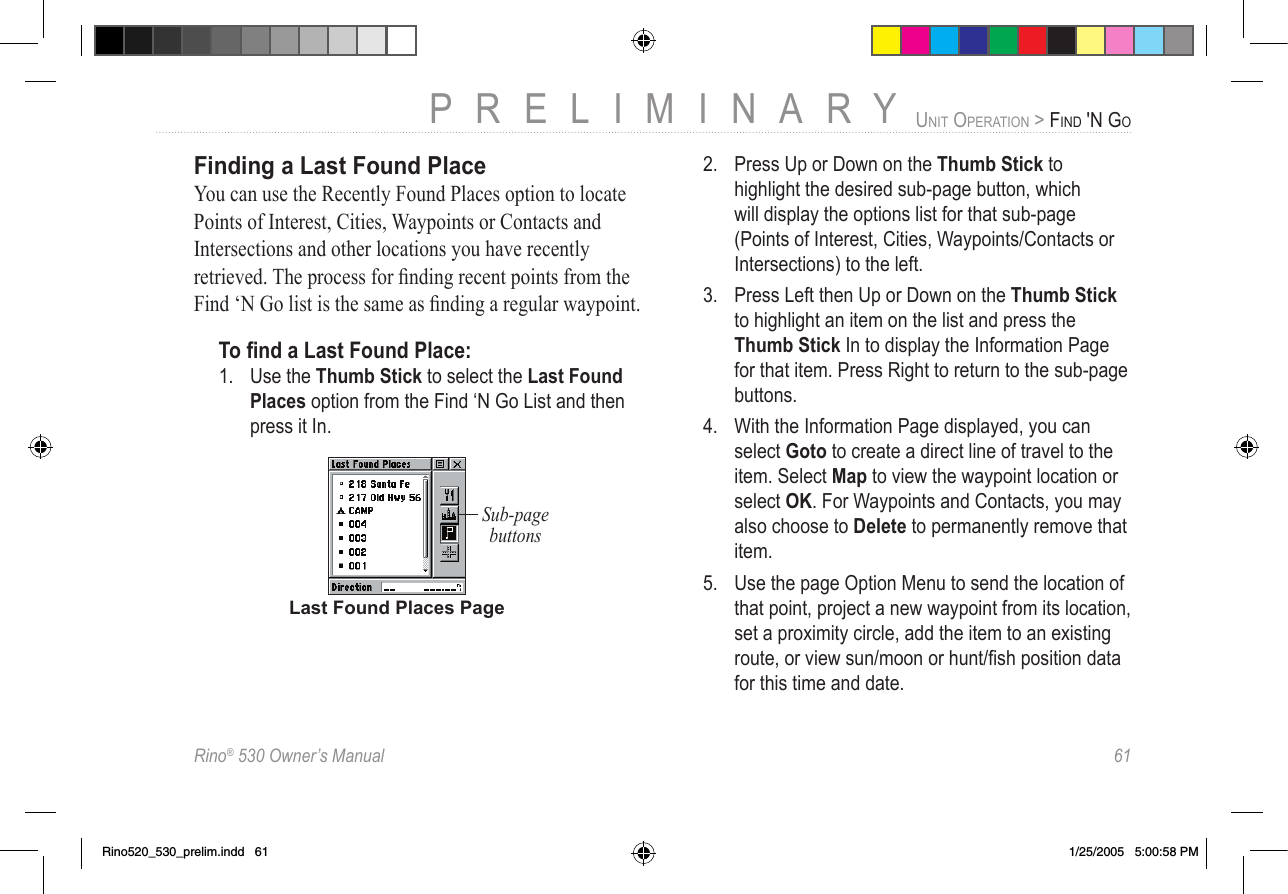 Rino® 530 Owner’s Manual  61PRELIMINARYUNIT OPERATION &gt; FIND &apos;N GOFinding a Last Found PlaceYou can use the Recently Found Places option to locate Points of Interest, Cities, Waypoints or Contacts and Intersections and other locations you have recently retrieved. The process for ﬁnding recent points from the Find ‘N Go list is the same as ﬁnding a regular waypoint. To ﬁnd a Last Found Place:1.  Use the Thumb Stick to select the Last Found Places option from the Find ‘N Go List and then press it In. Last Found Places PageSub-page buttons2.  Press Up or Down on the Thumb Stick to highlight the desired sub-page button, which will display the options list for that sub-page (Points of Interest, Cities, Waypoints/Contacts or Intersections) to the left. 3.  Press Left then Up or Down on the Thumb Stick to highlight an item on the list and press the Thumb Stick In to display the Information Page for that item. Press Right to return to the sub-page buttons.4.  With the Information Page displayed, you can select Goto to create a direct line of travel to the item. Select Map to view the waypoint location or select OK. For Waypoints and Contacts, you may also choose to Delete to permanently remove that item.5.  Use the page Option Menu to send the location of that point, project a new waypoint from its location, set a proximity circle, add the item to an existing route, or view sun/moon or hunt/ﬁsh position data for this time and date.Rino520_530_prelim.indd   61 1/25/2005   5:00:58 PM