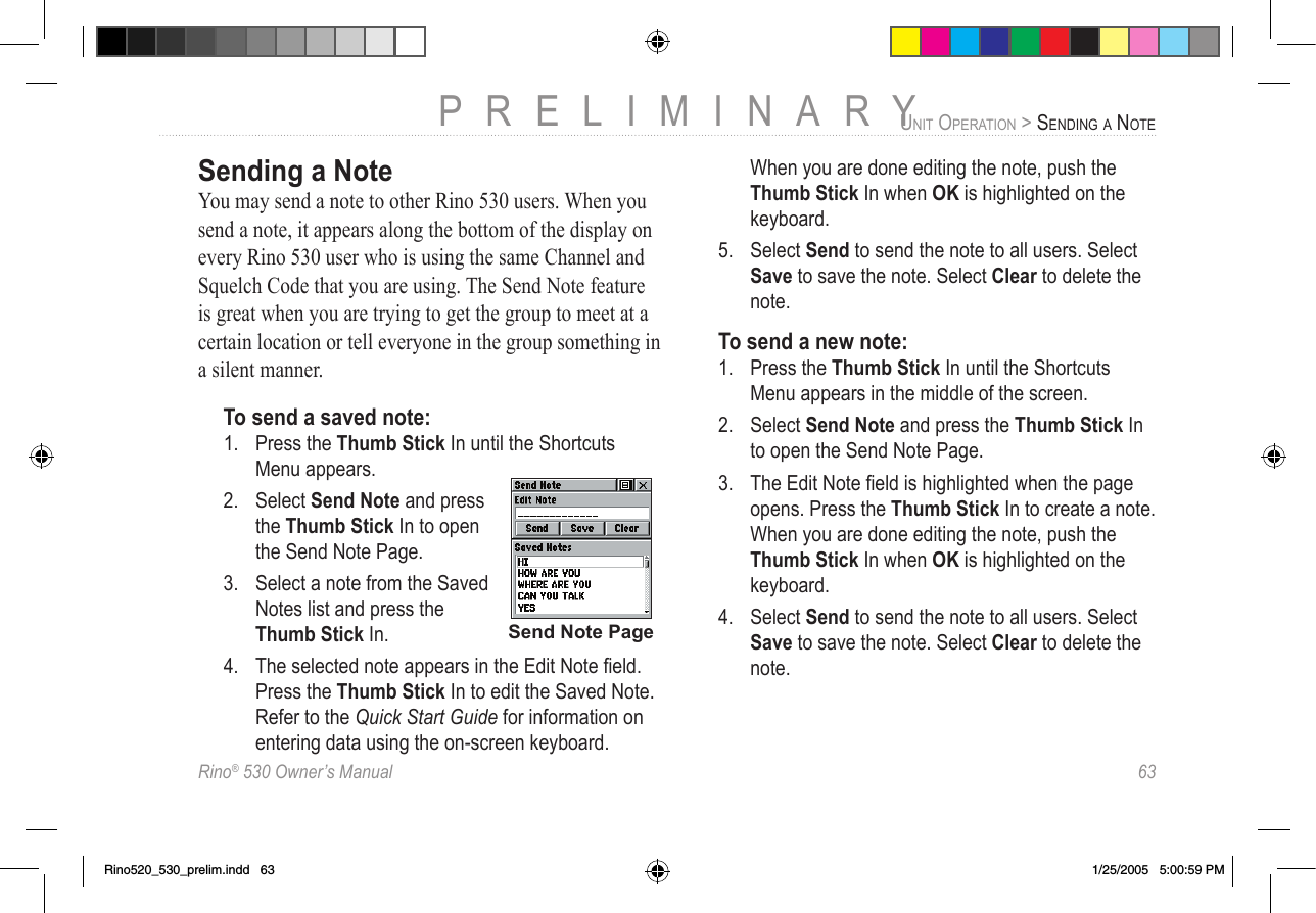 Rino® 530 Owner’s Manual  63PRELIMINARYUNIT OPERATION &gt; SENDING A NOTESending a NoteYou may send a note to other Rino 530 users. When you send a note, it appears along the bottom of the display on every Rino 530 user who is using the same Channel and Squelch Code that you are using. The Send Note feature is great when you are trying to get the group to meet at a certain location or tell everyone in the group something in a silent manner. To send a saved note:1.  Press the Thumb Stick In until the Shortcuts Menu appears. 2.  Select Send Note and press the Thumb Stick In to open the Send Note Page. 3.  Select a note from the Saved Notes list and press the Thumb Stick In. 4.  The selected note appears in the Edit Note ﬁeld. Press the Thumb Stick In to edit the Saved Note. Refer to the Quick Start Guide for information on entering data using the on-screen keyboard.   When you are done editing the note, push the Thumb Stick In when OK is highlighted on the keyboard. 5.  Select Send to send the note to all users. Select Save to save the note. Select Clear to delete the note. To send a new note:1.  Press the Thumb Stick In until the Shortcuts Menu appears in the middle of the screen. 2.  Select Send Note and press the Thumb Stick In to open the Send Note Page. 3.  The Edit Note ﬁeld is highlighted when the page opens. Press the Thumb Stick In to create a note. When you are done editing the note, push the Thumb Stick In when OK is highlighted on the keyboard. 4.  Select Send to send the note to all users. Select Save to save the note. Select Clear to delete the note. Send Note PageRino520_530_prelim.indd   63 1/25/2005   5:00:59 PM