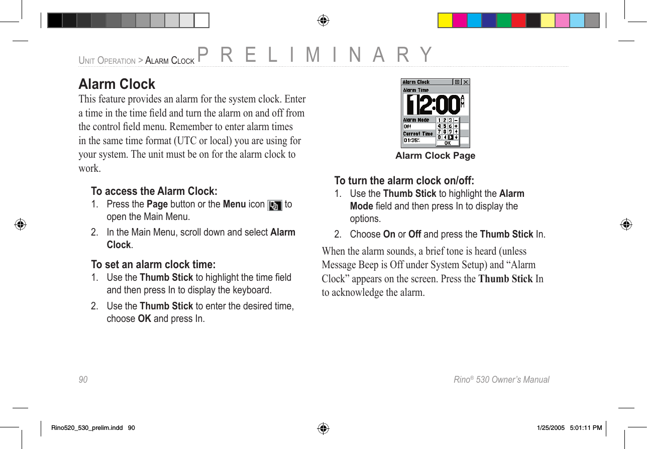 90  Rino® 530 Owner’s ManualPRELIMINARYUNIT OPERATION &gt; ALARM CLOCKAlarm ClockThis feature provides an alarm for the system clock. Enter a time in the time ﬁeld and turn the alarm on and off from the control ﬁeld menu. Remember to enter alarm times in the same time format (UTC or local) you are using for your system. The unit must be on for the alarm clock to work.To access the Alarm Clock:1.  Press the Page button or the Menu icon   to open the Main Menu.2.  In the Main Menu, scroll down and select Alarm Clock.To set an alarm clock time:1.  Use the Thumb Stick to highlight the time ﬁeld and then press In to display the keyboard.2.  Use the Thumb Stick to enter the desired time, choose OK and press In.Alarm Clock PageTo turn the alarm clock on/off:1.  Use the Thumb Stick to highlight the Alarm Mode ﬁeld and then press In to display the options.2.  Choose On or Off and press the Thumb Stick In.When the alarm sounds, a brief tone is heard (unless Message Beep is Off under System Setup) and “Alarm Clock” appears on the screen. Press the Thumb Stick In to acknowledge the alarm.Rino520_530_prelim.indd   90 1/25/2005   5:01:11 PM