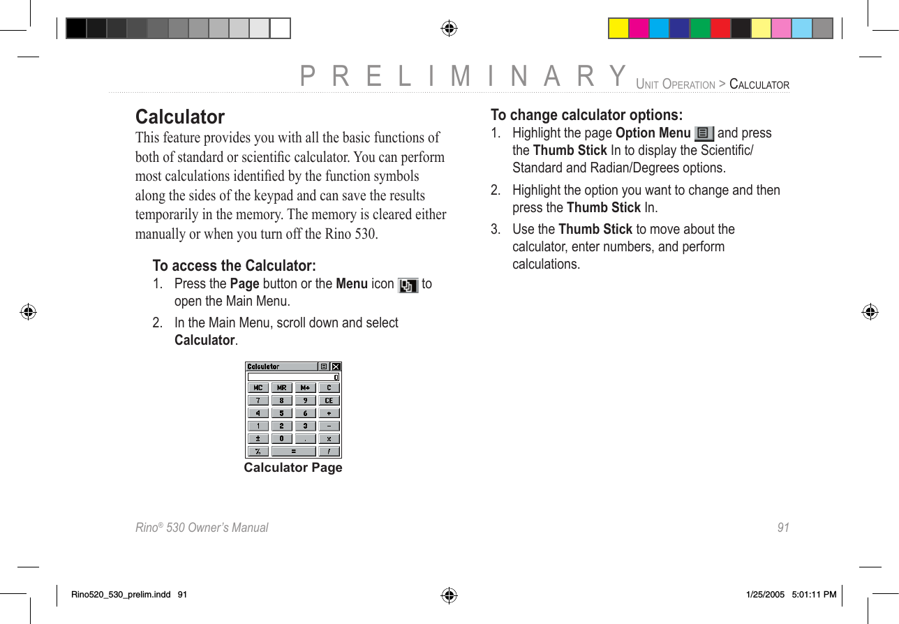 Rino® 530 Owner’s Manual  91PRELIMINARYUNIT OPERATION &gt; CALCULATORCalculatorThis feature provides you with all the basic functions of both of standard or scientiﬁc calculator. You can perform most calculations identiﬁed by the function symbols along the sides of the keypad and can save the results temporarily in the memory. The memory is cleared either manually or when you turn off the Rino 530.To access the Calculator:1.  Press the Page button or the Menu icon   to open the Main Menu.2.  In the Main Menu, scroll down and select Calculator.Calculator PageTo change calculator options:1.  Highlight the page Option Menu   and press the Thumb Stick In to display the Scientiﬁc/Standard and Radian/Degrees options.2.  Highlight the option you want to change and then press the Thumb Stick In.3.  Use the Thumb Stick to move about the calculator, enter numbers, and perform calculations.Rino520_530_prelim.indd   91 1/25/2005   5:01:11 PM