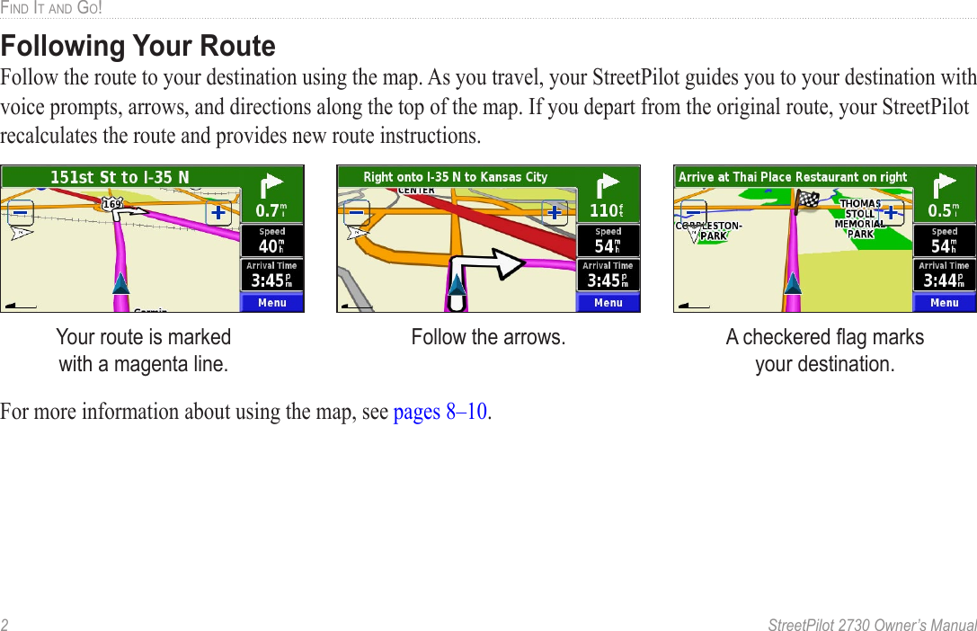 2  StreetPilot 2730 Owner’s ManualFIND IT AND GO!Following Your RouteFollow the route to your destination using the map. As you travel, your StreetPilot guides you to your destination with voice prompts, arrows, and directions along the top of the map. If you depart from the original route, your StreetPilot recalculates the route and provides new route instructions. Your route is marked  with a magenta line.Follow the arrows. A checkered ﬂag marks  your destination.For more information about using the map, see pages 8–10. 