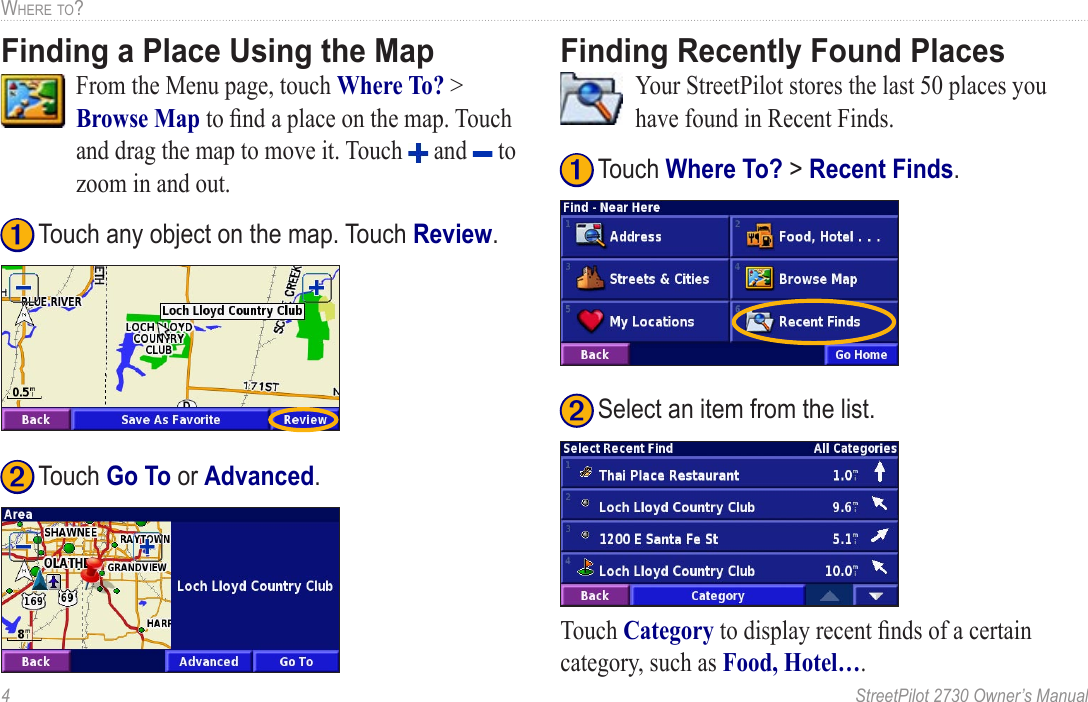 4  StreetPilot 2730 Owner’s ManualWHERE TO?Finding a Place Using the Map  From the Menu page, touch Where To? &gt; Browse Map to ﬁnd a place on the map. Touch and drag the map to move it. Touch   and   to zoom in and out. ➋ Touch Go To or Advanced. ➊ Touch any object on the map. Touch Review. Finding Recently Found Places  Your StreetPilot stores the last 50 places you have found in Recent Finds.  ➋ Select an item from the list.➊ Touch Where To? &gt; Recent Finds.Touch Category to display recent ﬁnds of a certain category, such as Food, Hotel…. 