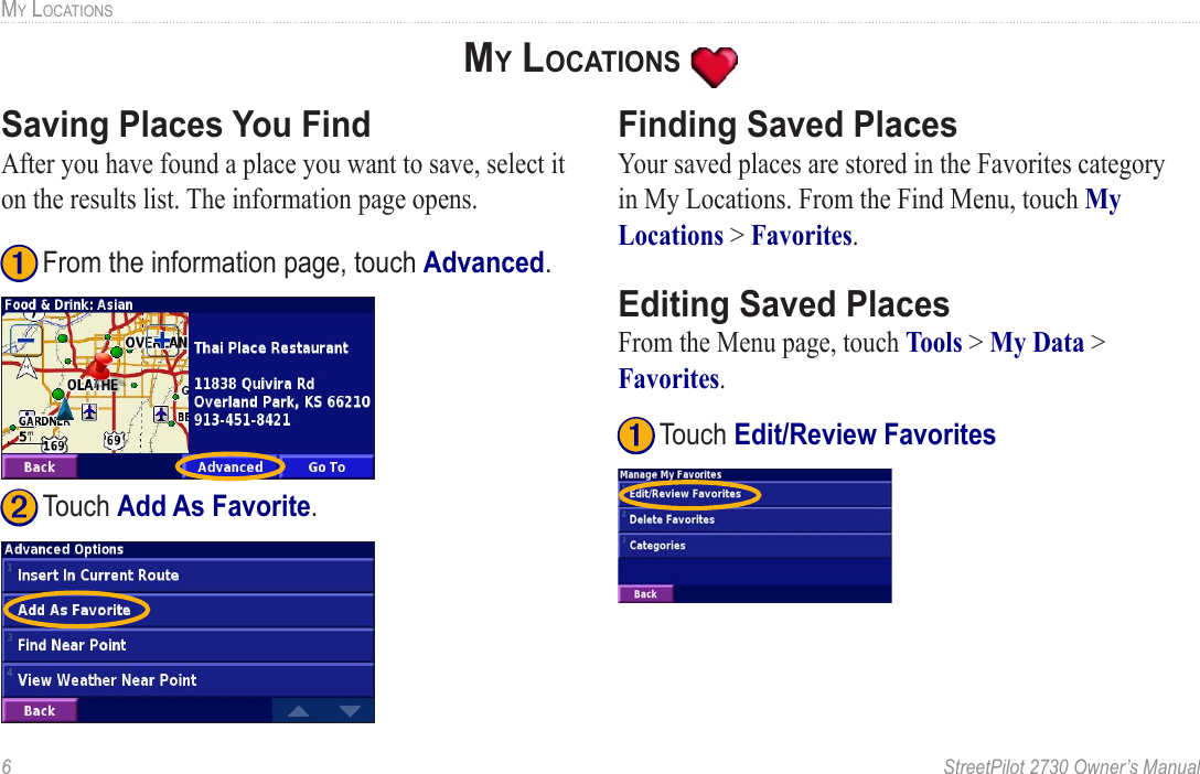 6  StreetPilot 2730 Owner’s ManualMY LOCATIONSMY LOCATIONS Saving Places You FindAfter you have found a place you want to save, select it on the results list. The information page opens.  ➊ From the information page, touch Advanced. ➋ Touch Add As Favorite. Finding Saved PlacesYour saved places are stored in the Favorites category in My Locations. From the Find Menu, touch My Locations &gt; Favorites. Editing Saved PlacesFrom the Menu page, touch Tools &gt; My Data &gt; Favorites. ➊ Touch Edit/Review Favorites  