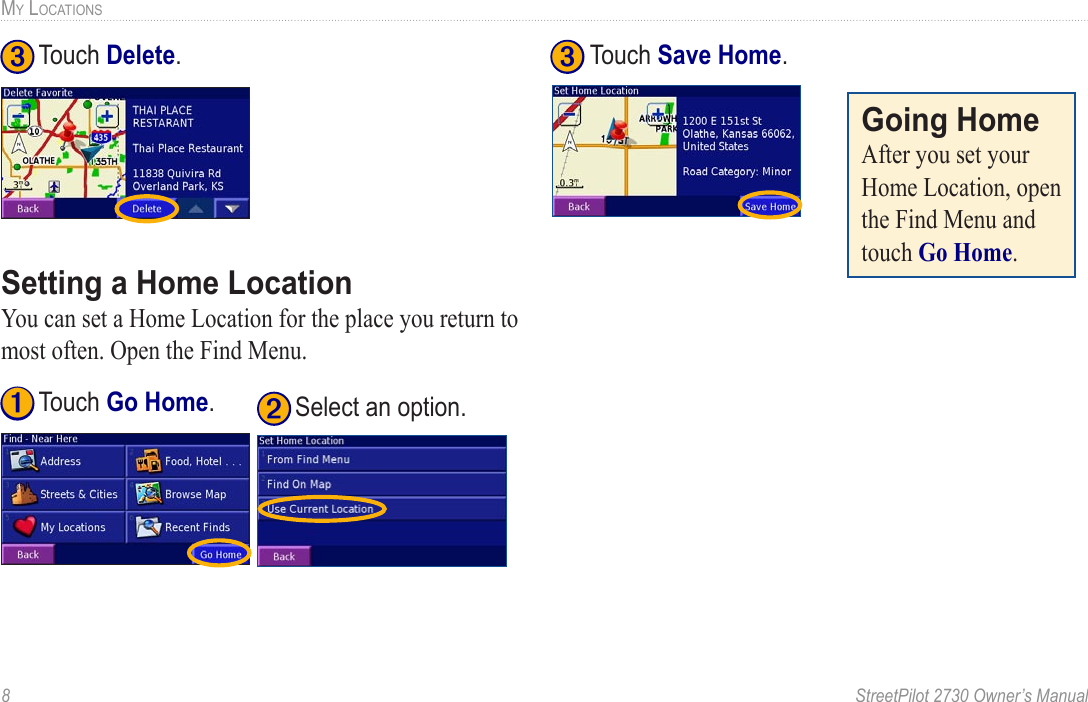 8  StreetPilot 2730 Owner’s ManualMY LOCATIONS➌ Touch Delete.Setting a Home LocationYou can set a Home Location for the place you return to most often. Open the Find Menu. ➊ Touch Go Home. ➋ Select an option.  ➌ Touch Save Home.Going HomeAfter you set your Home Location, open the Find Menu and touch Go Home.