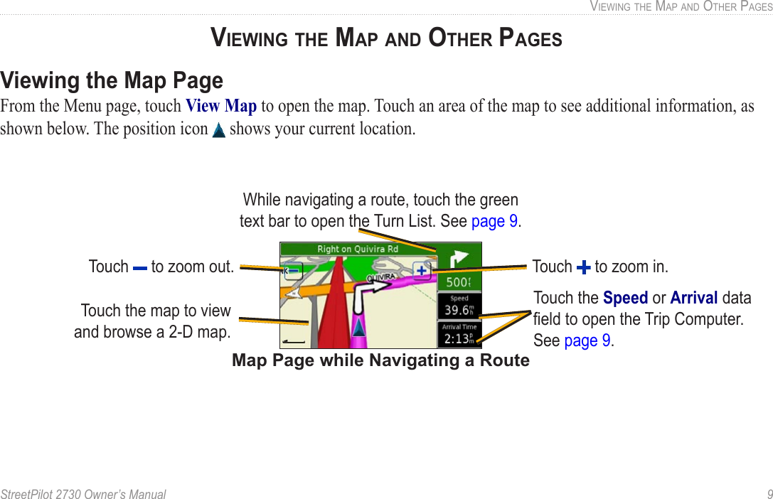 StreetPilot 2730 Owner’s Manual  9VIEWING THE MAP AND OTHER PAGESViewing the Map PageFrom the Menu page, touch View Map to open the map. Touch an area of the map to see additional information, as shown below. The position icon   shows your current location.Map Page while Navigating a RouteTouch the Speed or Arrival data ﬁeld to open the Trip Computer. See page 9.While navigating a route, touch the green text bar to open the Turn List. See page 9.Touch   to zoom out. Touch   to zoom in.Touch the map to view and browse a 2-D map.VIEWING THE MAP AND OTHER PAGES