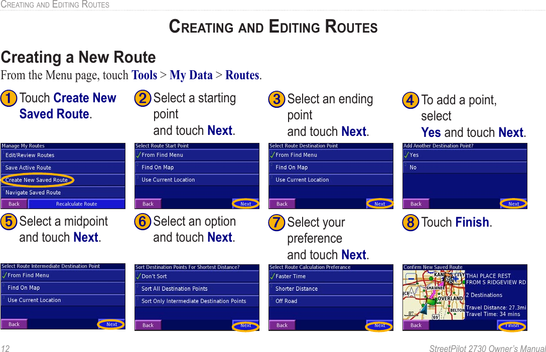 12  StreetPilot 2730 Owner’s ManualCREATING AND EDITING ROUTESCREATING AND EDITING ROUTESCreating a New RouteFrom the Menu page, touch Tools &gt; My Data &gt; Routes. ➊ Touch Create New Saved Route. ➋ Select a starting point  and touch Next.➌ Select an ending point  and touch Next. ➍ To add a point, select  Yes and touch Next.➎ Select a midpoint  and touch Next. ➏ Select an option  and touch Next.➐ Select your preference  and touch Next.➑ Touch Finish.