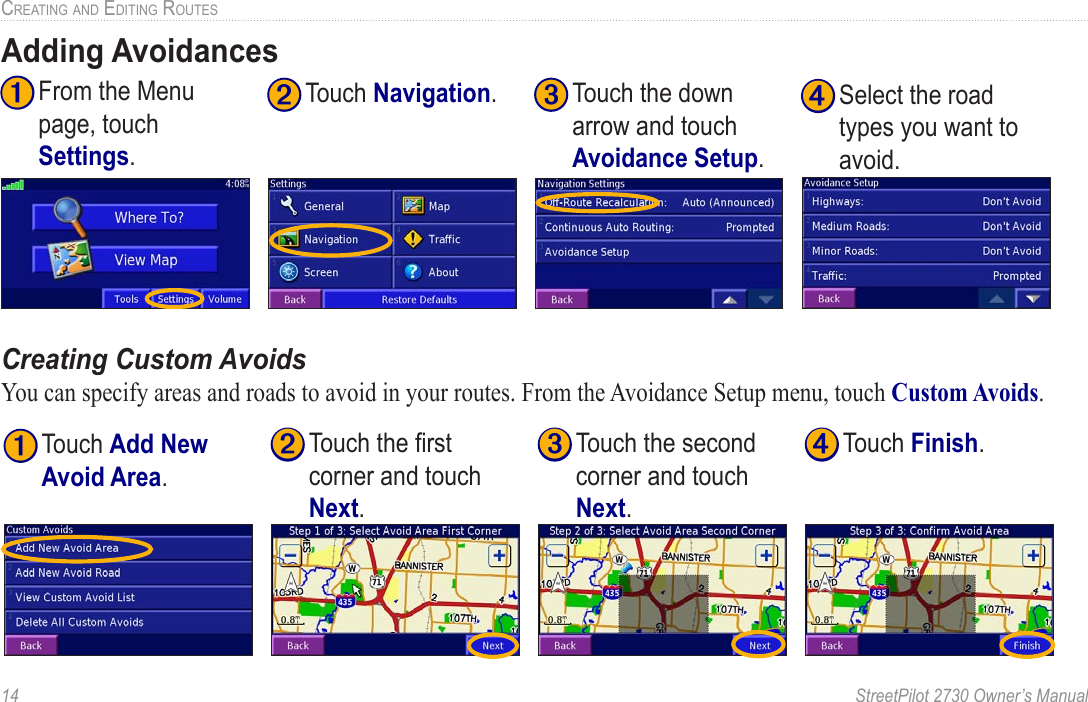 14  StreetPilot 2730 Owner’s ManualCREATING AND EDITING ROUTESAdding Avoidances➌ Touch the down arrow and touch Avoidance Setup.➋ Touch Navigation.➊ From the Menu page, touch Settings.➍ Select the road types you want to avoid. Creating Custom AvoidsYou can specify areas and roads to avoid in your routes. From the Avoidance Setup menu, touch Custom Avoids. ➊ Touch Add New Avoid Area.➍ Touch Finish.➌ Touch the second corner and touch Next.➋ Touch the ﬁrst corner and touch Next.