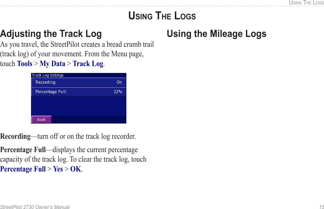 StreetPilot 2730 Owner’s Manual  15USING THE LOGSAdjusting the Track LogAs you travel, the StreetPilot creates a bread crumb trail (track log) of your movement. From the Menu page, touch Tools &gt; My Data &gt; Track Log. Recording—turn off or on the track log recorder. Percentage Full—displays the current percentage capacity of the track log. To clear the track log, touch Percentage Full &gt; Yes &gt; OK. Using the Mileage LogsUSING THE LOGS