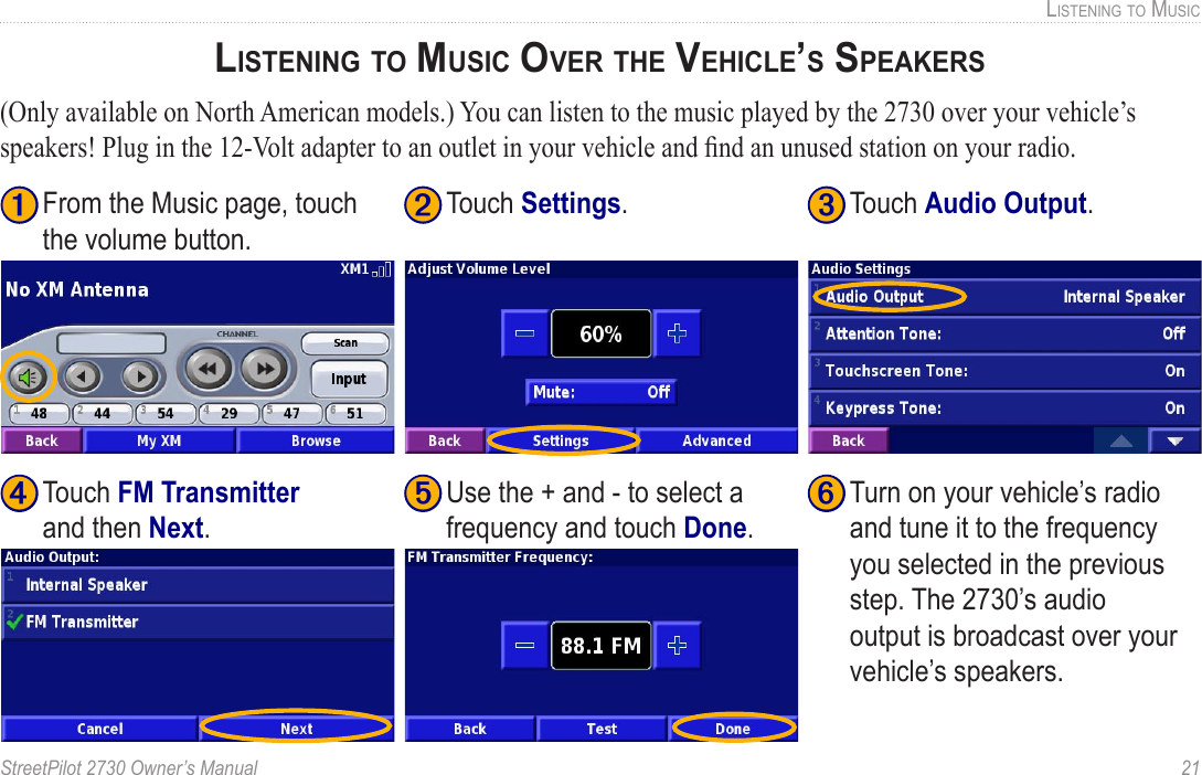 StreetPilot 2730 Owner’s Manual  21LISTENING TO MUSICLISTENING TO MUSIC OVER THE VEHICLE’S SPEAKERS(Only available on North American models.) You can listen to the music played by the 2730 over your vehicle’s speakers! Plug in the 12-Volt adapter to an outlet in your vehicle and ﬁnd an unused station on your radio.➏ Turn on your vehicle’s radio and tune it to the frequency you selected in the previous step. The 2730’s audio output is broadcast over your vehicle’s speakers. ➍ Touch FM Transmitter and then Next. ➊ From the Music page, touch the volume button.➋ Touch Settings.➌ Touch Audio Output. ➎ Use the + and - to select a frequency and touch Done. 