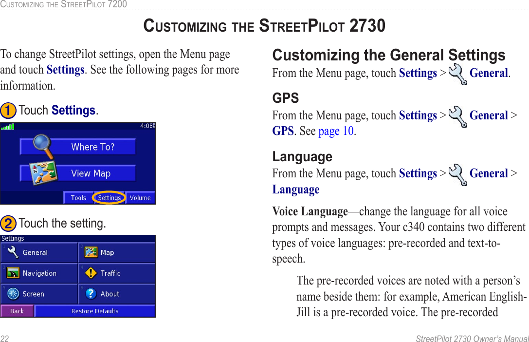 22  StreetPilot 2730 Owner’s ManualCUSTOMIZING THE STREETPILOT 7200To change StreetPilot settings, open the Menu page and touch Settings. See the following pages for more information. ➋ Touch the setting. ➊ Touch Settings.Customizing the General SettingsFrom the Menu page, touch Settings &gt;   General. GPSFrom the Menu page, touch Settings &gt;   General &gt; GPS. See page 10. LanguageFrom the Menu page, touch Settings &gt;   General &gt; Language Voice Language—change the language for all voice prompts and messages. Your c340 contains two different types of voice languages: pre-recorded and text-to-speech. The pre-recorded voices are noted with a person’s name beside them: for example, American English-Jill is a pre-recorded voice. The pre-recorded CUSTOMIZING THE STREETPILOT 2730