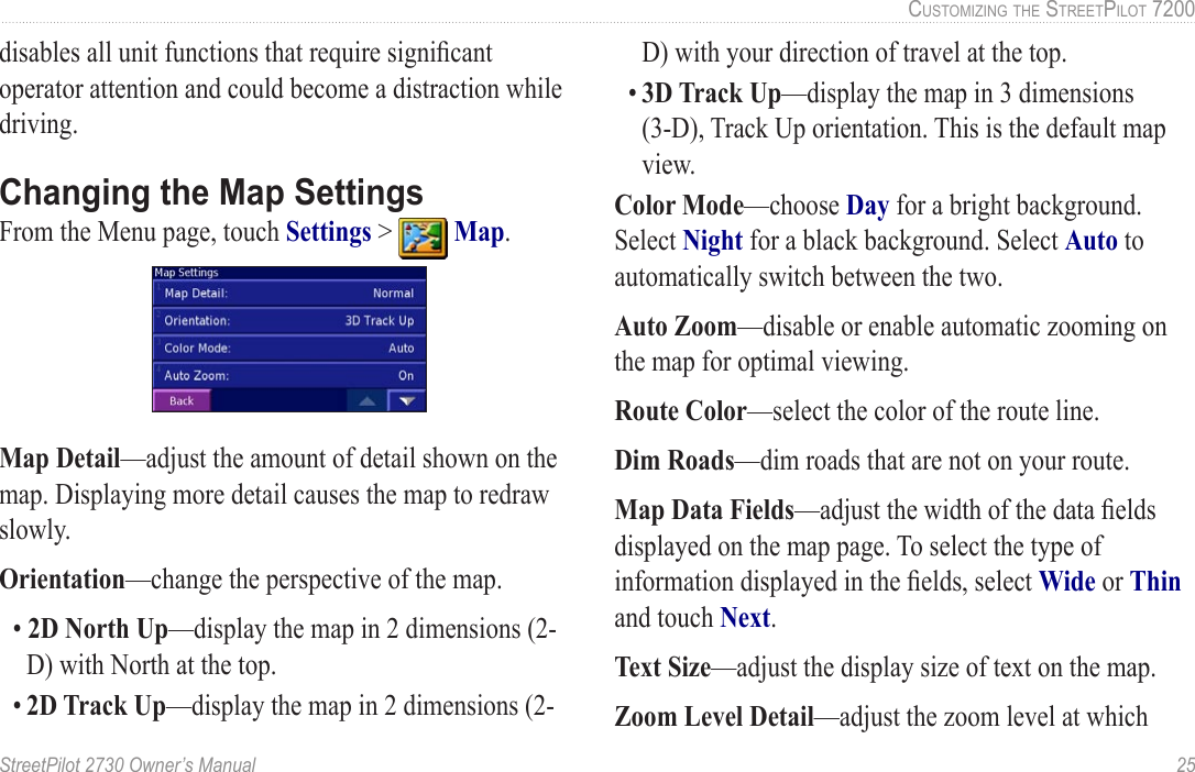 StreetPilot 2730 Owner’s Manual  25CUSTOMIZING THE STREETPILOT 7200disables all unit functions that require signiﬁcant operator attention and could become a distraction while driving.Changing the Map SettingsFrom the Menu page, touch Settings &gt;   Map. Map Detail—adjust the amount of detail shown on the map. Displaying more detail causes the map to redraw slowly. Orientation—change the perspective of the map. • 2D North Up—display the map in 2 dimensions (2-D) with North at the top.• 2D Track Up—display the map in 2 dimensions (2-D) with your direction of travel at the top.• 3D Track Up—display the map in 3 dimensions (3-D), Track Up orientation. This is the default map view.Color Mode—choose Day for a bright background. Select Night for a black background. Select Auto to automatically switch between the two. Auto Zoom—disable or enable automatic zooming on the map for optimal viewing. Route Color—select the color of the route line. Dim Roads—dim roads that are not on your route.Map Data Fields—adjust the width of the data ﬁelds displayed on the map page. To select the type of information displayed in the ﬁelds, select Wide or Thin and touch Next. Text Size—adjust the display size of text on the map. Zoom Level Detail—adjust the zoom level at which 