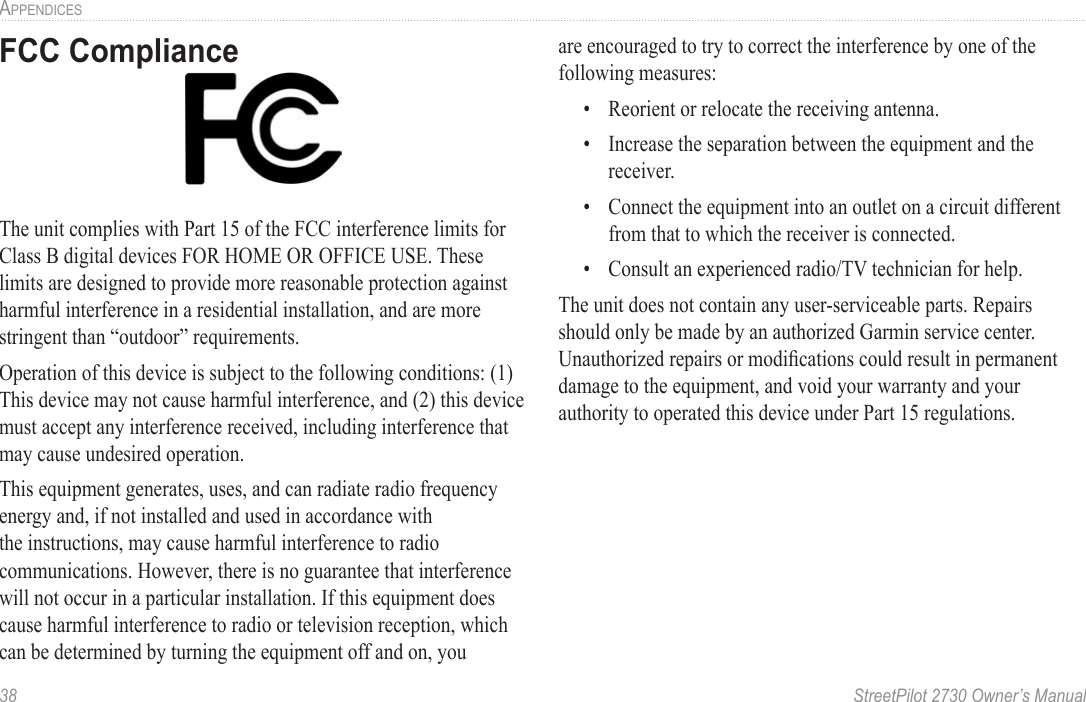 38  StreetPilot 2730 Owner’s ManualAPPENDICESFCC ComplianceThe unit complies with Part 15 of the FCC interference limits for Class B digital devices FOR HOME OR OFFICE USE. These limits are designed to provide more reasonable protection against harmful interference in a residential installation, and are more stringent than “outdoor” requirements.Operation of this device is subject to the following conditions: (1) This device may not cause harmful interference, and (2) this device must accept any interference received, including interference that may cause undesired operation.This equipment generates, uses, and can radiate radio frequency energy and, if not installed and used in accordance with the instructions, may cause harmful interference to radio communications. However, there is no guarantee that interference will not occur in a particular installation. If this equipment does cause harmful interference to radio or television reception, which can be determined by turning the equipment off and on, you are encouraged to try to correct the interference by one of the following measures:•  Reorient or relocate the receiving antenna.•  Increase the separation between the equipment and the receiver.•  Connect the equipment into an outlet on a circuit different from that to which the receiver is connected.•  Consult an experienced radio/TV technician for help.The unit does not contain any user-serviceable parts. Repairs should only be made by an authorized Garmin service center. Unauthorized repairs or modiﬁcations could result in permanent damage to the equipment, and void your warranty and your authority to operated this device under Part 15 regulations.
