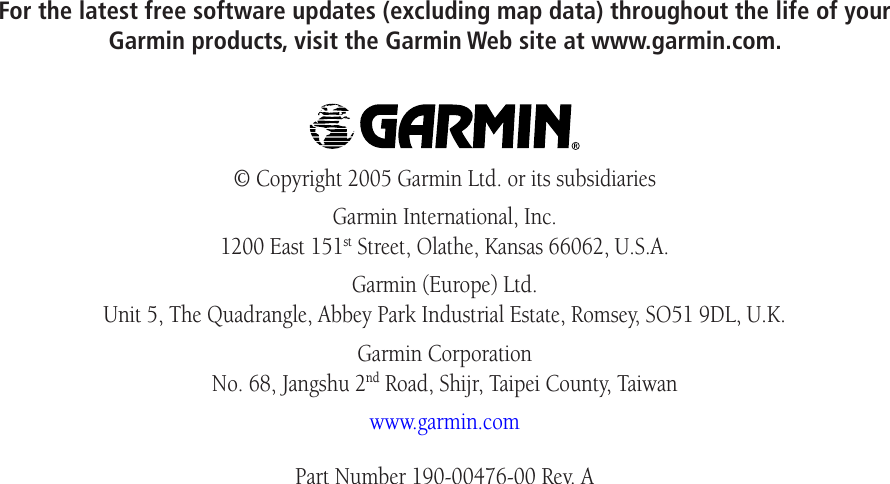 For the latest free software updates (excluding map data) throughout the life of your  Garmin products, visit the Garmin Web site at www.garmin.com.© Copyright 2005 Garmin Ltd. or its subsidiariesGarmin International, Inc. 1200 East 151st Street, Olathe, Kansas 66062, U.S.A.Garmin (Europe) Ltd. Unit 5, The Quadrangle, Abbey Park Industrial Estate, Romsey, SO51 9DL, U.K.Garmin Corporation No. 68, Jangshu 2nd Road, Shijr, Taipei County, Taiwanwww.garmin.comPart Number 190-00476-00 Rev. A
