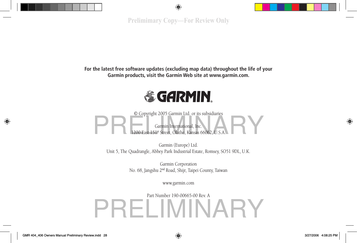 PRELIMINARYPRELIMINARYFor the latest free software updates (excluding map data) throughout the life of your Garmin products, visit the Garmin Web site at www.garmin.com.© Copyright 2005 Garmin Ltd. or its subsidiariesGarmin International, Inc.1200 East 151st Street, Olathe, Kansas 66062, U.S.A.Garmin (Europe) Ltd.Unit 5, The Quadrangle, Abbey Park Industrial Estate, Romsey, SO51 9DL, U.K.Garmin CorporationNo. 68, Jangshu 2nd Road, Shijr, Taipei County, Taiwanwww.garmin.comPart Number 190-00665-00 Rev. APrelimimary Copy—For Review OnlyGMR 404_406 Owners Manual Preliminary Review.indd   28 3/27/2006   4:08:25 PM
