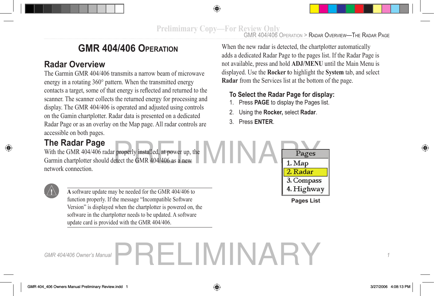 PRELIMINARYPRELIMINARYGMR 404/406 Owner’s Manual   1GMR 404/406 OPERATIONRadar  OverviewThe Garmin GMR 404/406 transmits a narrow beam of microwave energy in a rotating 360° pattern. When the transmitted energy contacts a target, some of that energy is reﬂ ected and returned to the scanner. The scanner collects the returned energy for processing and display. The GMR 404/406 is operated and adjusted using controls on the Gamin chartplotter. Radar data is presented on a dedicated Radar Page or as an overlay on the Map page. All radar controls are accessible on both pages.The   Radar PageWith the GMR 404/406 radar properly installed, at power up, the Garmin chartplotter should detect the GMR 404/406 as a new network connection. Note:   A  software update may be needed for the GMR 404/406 to function properly. If the message “Incompatible Software Version” is displayed when the chartplotter is powered on, the software in the chartplotter needs to be updated. A software update card is provided with the GMR 404/406.When the new radar is detected, the chartplotter automatically adds a dedicated Radar Page to the pages list. If the Radar Page is not available, press and hold ADJ/MENU until the Main Menu is displayed. Use the Rocker to highlight the System tab, and select Radar from the Services list at the bottom of the page.To Select the Radar Page for display:1.  Press PAGE to display the Pages list. 2.  Using the Rocker, select Radar.3.  Press ENTER. Pages List GMR 404/406 OPERATION &gt; RADAR OVERVIEW—THE RADAR PAGE Prelimimary Copy—For Review Only GMR 404/406 OPERATION &gt; Prelimimary Copy—For Review Only GMR 404/406 OPERATION &gt; GMR 404_406 Owners Manual Preliminary Review.indd   1 3/27/2006   4:08:13 PM