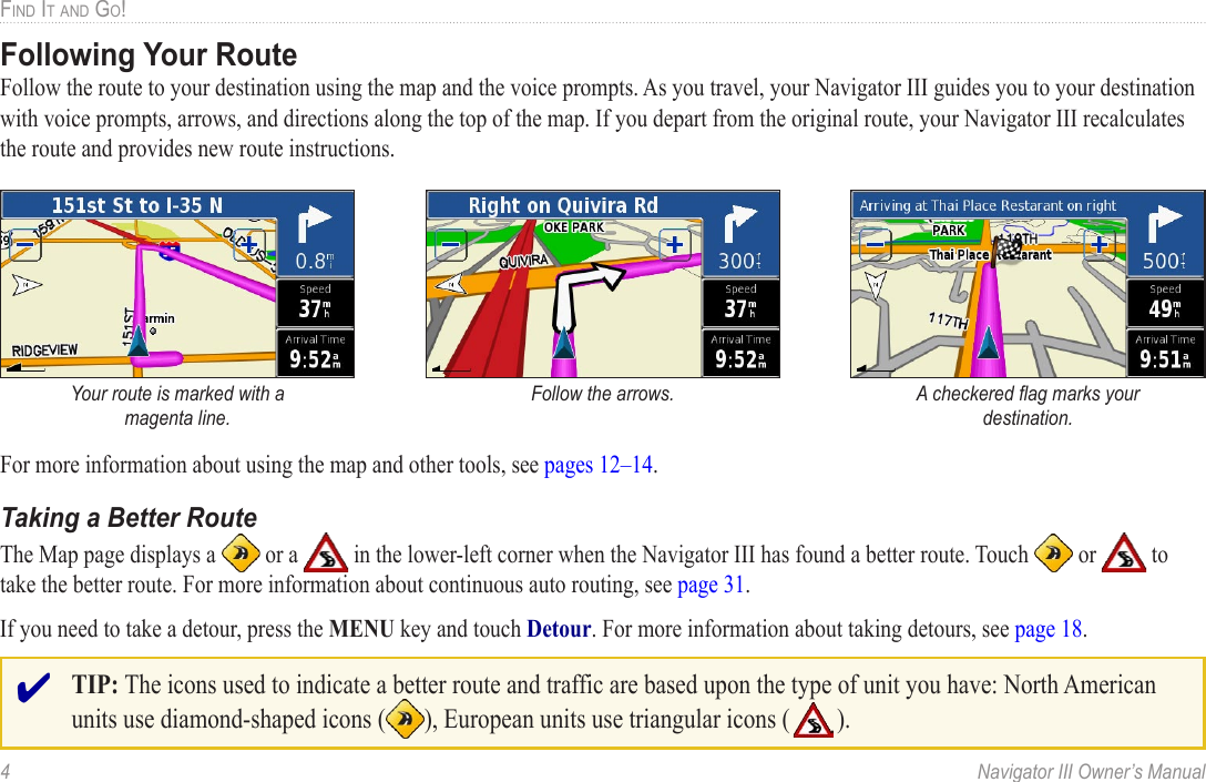 4  Navigator III Owner’s ManualFIND IT AND GO!Following Your RouteFollow the route to your destination using the map and the voice prompts. As you travel, your Navigator III guides you to your destination with voice prompts, arrows, and directions along the top of the map. If you depart from the original route, your Navigator III recalculates the route and provides new route instructions. Your route is marked with a magenta line.Follow the arrows. A checkered ﬂag marks your destination.For more information about using the map and other tools, see pages 12–14. Taking a Better RouteThe Map page displays a   or a   in the lower-left corner when the Navigator III has found a better route. Touch   or   to take the better route. For more information about continuous auto routing, see page 31.If you need to take a detour, press the MENU key and touch Detour. For more information about taking detours, see page 18. ✔ TIP: The icons used to indicate a better route and traffic are based upon the type of unit you have: North American units use diamond-shaped icons ( ), European units use triangular icons (   ).