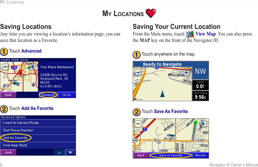 8  Navigator III Owner’s ManualMY LOCATIONSSaving LocationsAny time you are viewing a location’s information page, you can save that location as a Favorite. ➊ Touch Advanced.➋ Touch Add As Favorite. Saving Your Current LocationFrom the Main menu, touch   View Map. You can also press the MAP key on the front of the Navigator III. ➊ Touch anywhere on the map.➋ Touch Save As Favorite. MY LOCATIONS 