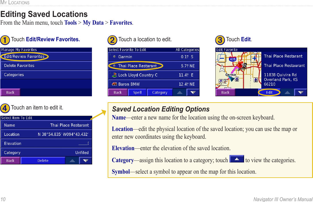 10  Navigator III Owner’s ManualMY LOCATIONSEditing Saved LocationsFrom the Main menu, touch Tools &gt; My Data &gt; Favorites. ➌ Touch Edit.➊ Touch Edit/Review Favorites.➋ Touch a location to edit.➍ Touch an item to edit it.Saved Location Editing OptionsName—enter a new name for the location using the on-screen keyboard. Location—edit the physical location of the saved location; you can use the map or enter new coordinates using the keyboard. Elevation—enter the elevation of the saved location. Category—assign this location to a category; touch   to view the categories. Symbol—select a symbol to appear on the map for this location. 