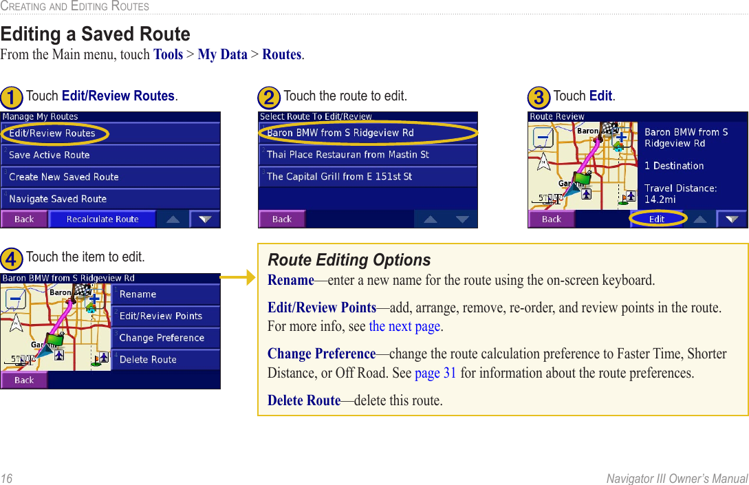 16  Navigator III Owner’s ManualCREATING AND EDITING ROUTESEditing a Saved RouteFrom the Main menu, touch Tools &gt; My Data &gt; Routes. Route Editing OptionsRename—enter a new name for the route using the on-screen keyboard. Edit/Review Points—add, arrange, remove, re-order, and review points in the route. For more info, see the next page.Change Preference—change the route calculation preference to Faster Time, Shorter Distance, or Off Road. See page 31 for information about the route preferences. Delete Route—delete this route.➋ Touch the route to edit.➊ Touch Edit/Review Routes. ➍ Touch the item to edit.➌ Touch Edit.