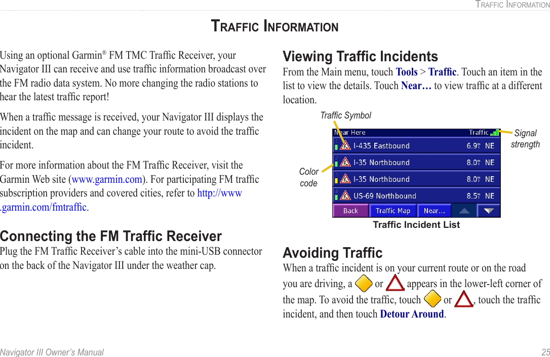 Navigator III Owner’s Manual  25TRAFFIC INFORMATIONTRAFFIC INFORMATIONUsing an optional Garmin® FM TMC Trafﬁc Receiver, your Navigator III can receive and use trafﬁc information broadcast over the FM radio data system. No more changing the radio stations to hear the latest trafﬁc report! When a trafﬁc message is received, your Navigator III displays the incident on the map and can change your route to avoid the trafﬁc incident. For more information about the FM Trafﬁc Receiver, visit the Garmin Web site (www.garmin.com). For participating FM trafﬁc subscription providers and covered cities, refer to http://www .garmin.com/fmtrafﬁc. Connecting the FM Trafﬁc ReceiverPlug the FM Trafﬁc Receiver’s cable into the mini-USB connector on the back of the Navigator III under the weather cap. Viewing Trafﬁc IncidentsFrom the Main menu, touch Tools &gt; Trafﬁc. Touch an item in the list to view the details. Touch Near… to view trafﬁc at a different location.Color codeTrafﬁc SymbolTrafﬁc Incident ListSignal strengthAvoiding TrafﬁcWhen a trafﬁc incident is on your current route or on the road you are driving, a   or   appears in the lower-left corner of the map. To avoid the trafﬁc, touch   or  , touch the trafﬁc incident, and then touch Detour Around. 