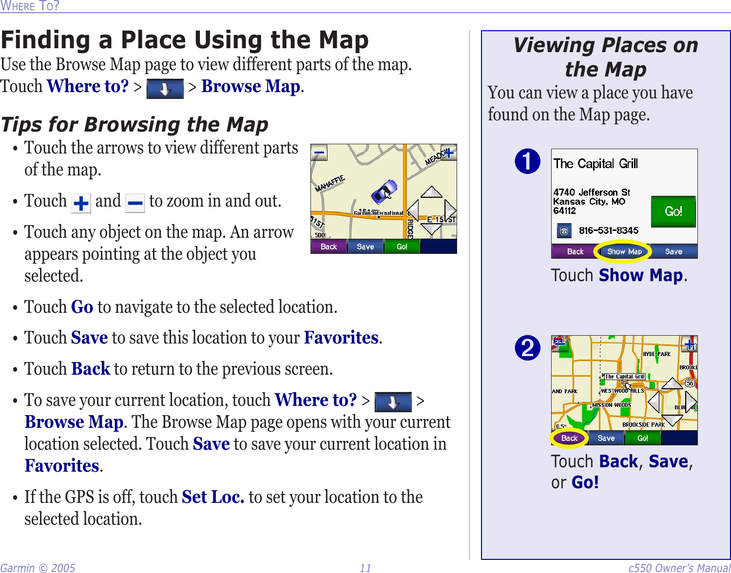 Garmin © 2005  11  c550 Owner’s ManualWHERE TO?Finding a Place Using the MapUse the Browse Map page to view different parts of the map. Touch Where to? &gt;   &gt; Browse Map. Tips for Browsing the Map•  Touch the arrows to view different parts of the map. •  Touch   and   to zoom in and out. •  Touch any object on the map. An arrow appears pointing at the object you selected. •  Touch Go to navigate to the selected location. •  Touch Save to save this location to your Favorites. •  Touch Back to return to the previous screen.•  To save your current location, touch Where to? &gt;   &gt; Browse Map. The Browse Map page opens with your current location selected. Touch Save to save your current location in Favorites.•  If the GPS is off, touch Set Loc. to set your location to the selected location. Viewing Places on  the MapYou can view a place you have found on the Map page. Touch Show Map.➊Touch Back, Save, or Go! ➋