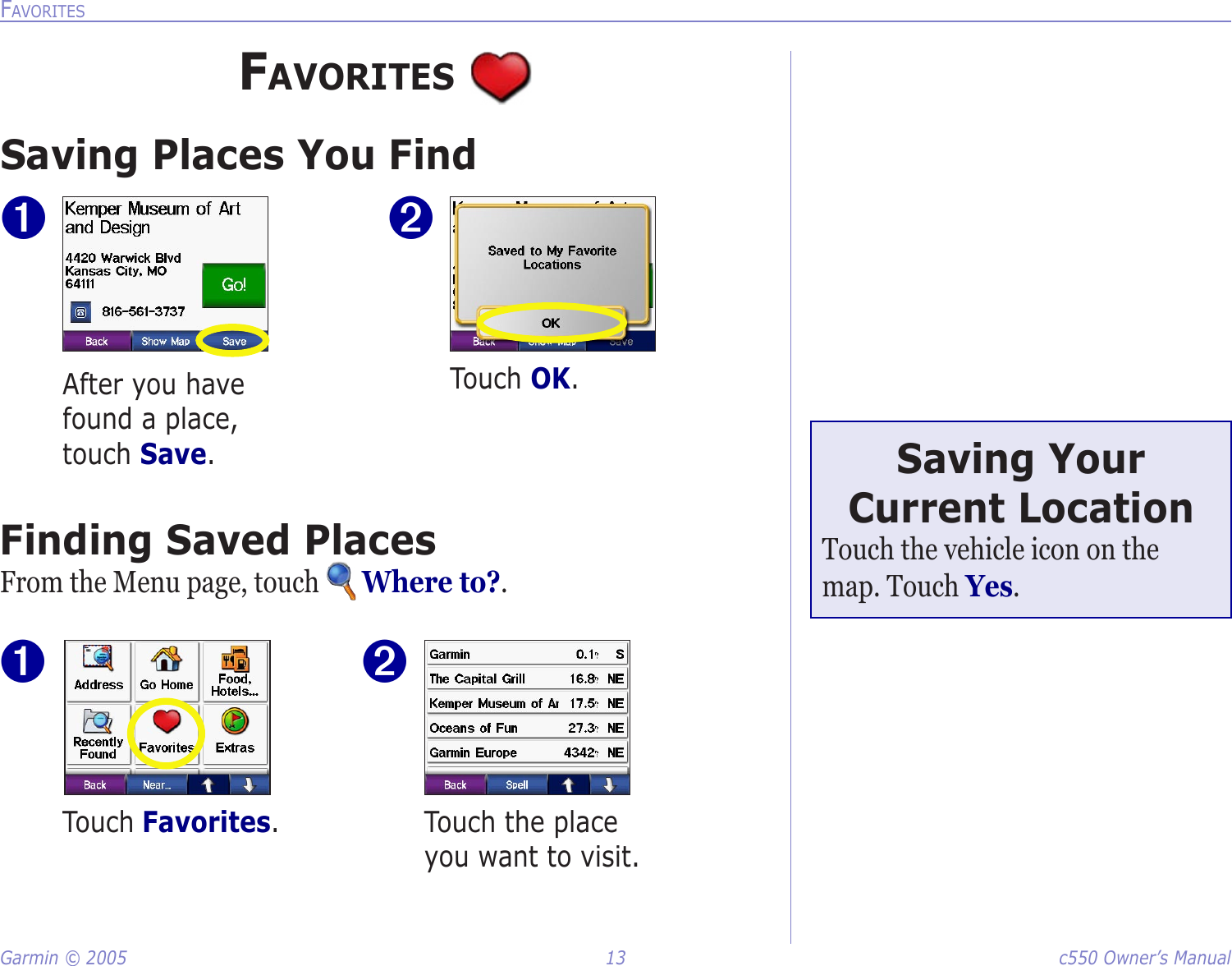 Garmin © 2005  13  c550 Owner’s ManualFAVORITESFAVORITES Saving Places You Find➊After you have found a place, touch Save. ➋Touch OK. Finding Saved PlacesFrom the Menu page, touch   Where to?.Touch Favorites.  Touch the place you want to visit.➋➊Saving Your Current LocationTouch the vehicle icon on the map. Touch Yes. 