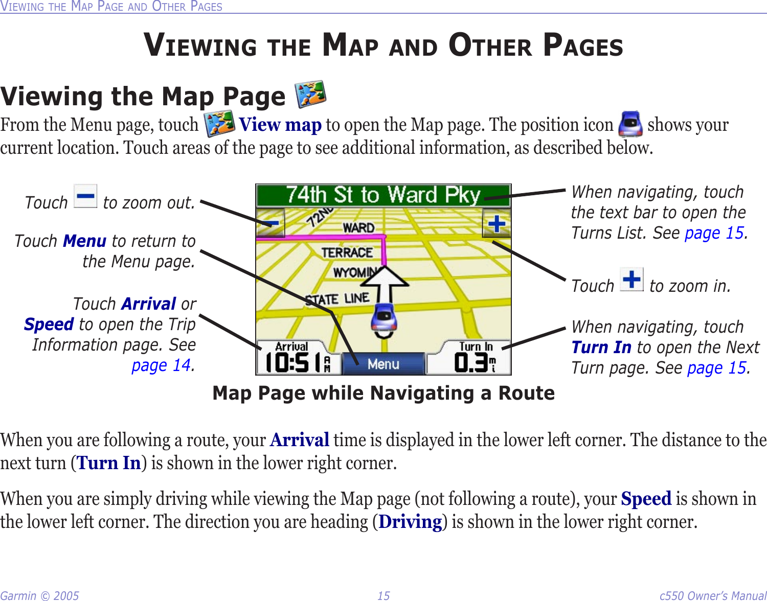 Garmin © 2005  15  c550 Owner’s ManualVIEWING THE MAP PAGE AND OTHER PAGESVIEWING THE MAP AND OTHER PAGESViewing the Map Page From the Menu page, touch   View map to open the Map page. The position icon   shows your current location. Touch areas of the page to see additional information, as described below.Touch Arrival or Speed to open the Trip Information page. See page 14.Map Page while Navigating a RouteWhen navigating, touch Turn In to open the Next Turn page. See page 15.When navigating, touch the text bar to open the Turns List. See page 15.Touch   to zoom out.Touch   to zoom in.Touch Menu to return to the Menu page.When you are following a route, your Arrival time is displayed in the lower left corner. The distance to the next turn (Turn In) is shown in the lower right corner. When you are simply driving while viewing the Map page (not following a route), your Speed is shown in the lower left corner. The direction you are heading (Driving) is shown in the lower right corner. 