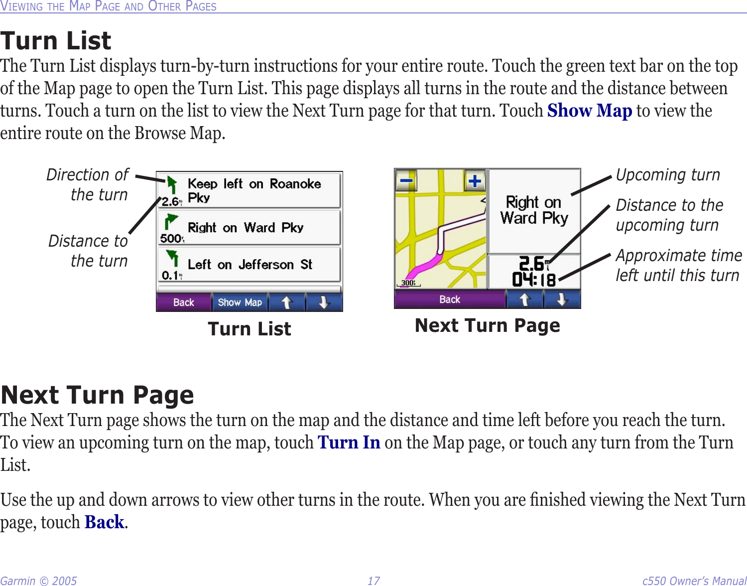 Garmin © 2005  17  c550 Owner’s ManualVIEWING THE MAP PAGE AND OTHER PAGESTurn ListThe Turn List displays turn-by-turn instructions for your entire route. Touch the green text bar on the top of the Map page to open the Turn List. This page displays all turns in the route and the distance between turns. Touch a turn on the list to view the Next Turn page for that turn. Touch Show Map to view the entire route on the Browse Map. Turn ListDirection of  the turnDistance to  the turnUpcoming turnDistance to the upcoming turnApproximate time left until this turnNext Turn PageNext Turn PageThe Next Turn page shows the turn on the map and the distance and time left before you reach the turn. To view an upcoming turn on the map, touch Turn In on the Map page, or touch any turn from the Turn List. Use the up and down arrows to view other turns in the route. When you are ﬁnished viewing the Next Turn page, touch Back.