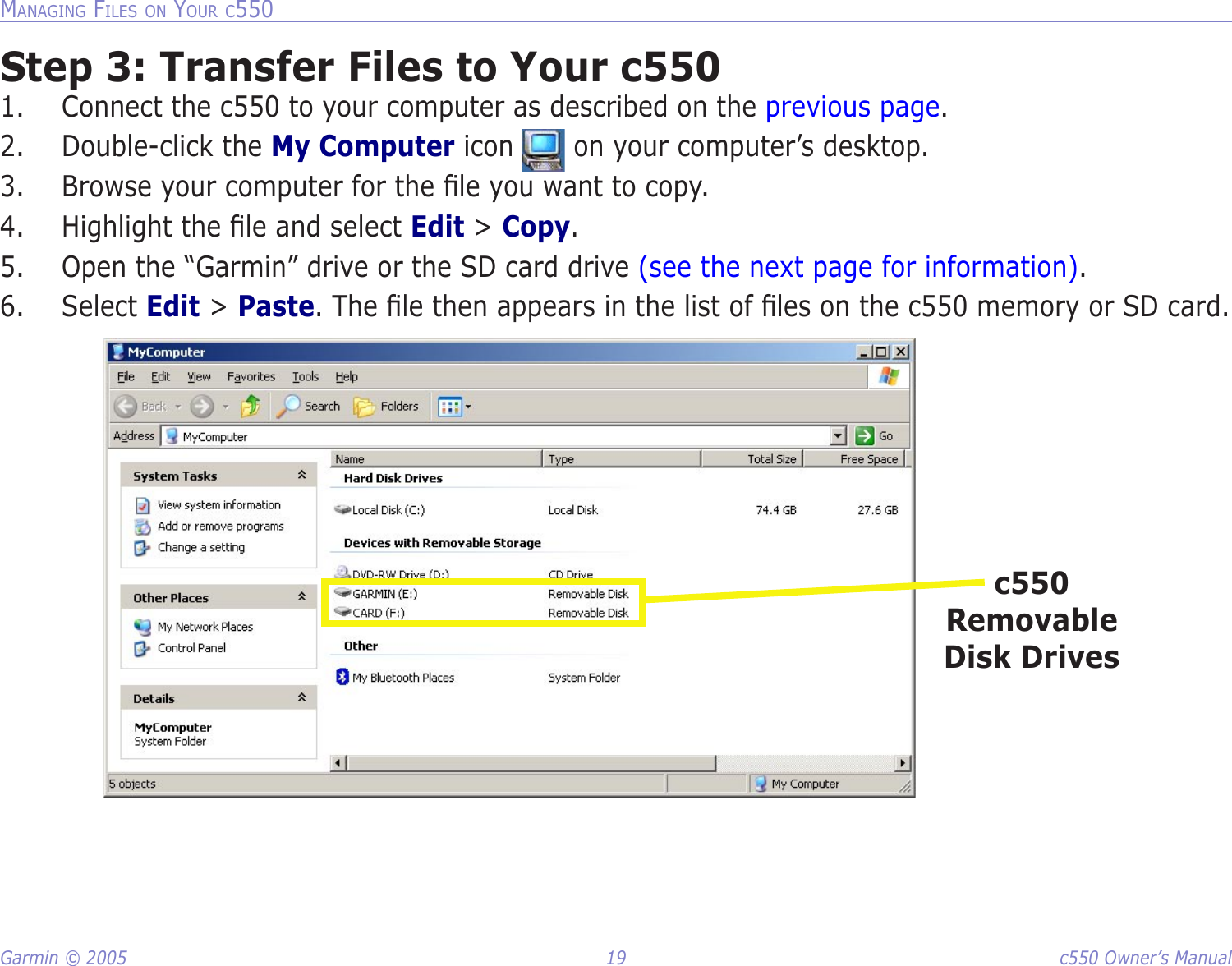 Garmin © 2005  19  c550 Owner’s ManualMANAGING FILES ON YOUR C550Step 3: Transfer Files to Your c5501.  Connect the c550 to your computer as described on the previous page. 2.  Double-click the My Computer icon   on your computer’s desktop. 3.  Browse your computer for the ﬁle you want to copy. 4.  Highlight the ﬁle and select Edit &gt; Copy. 5.  Open the “Garmin” drive or the SD card drive (see the next page for information).6.  Select Edit &gt; Paste. The ﬁle then appears in the list of ﬁles on the c550 memory or SD card. c550 Removable Disk Drives