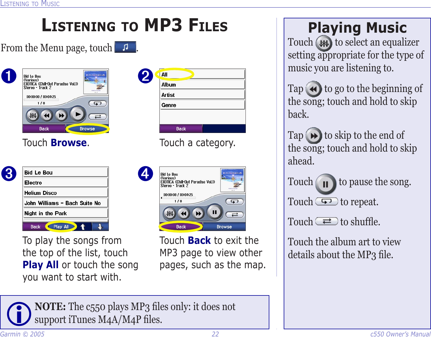 Garmin © 2005  22  c550 Owner’s ManualLISTENING TO MUSICLISTENING TO MP3 FILESFrom the Menu page, touch  .Touch Back to exit the MP3 page to view other pages, such as the map. ➍To play the songs from the top of the list, touch Play All or touch the song you want to start with.➌Touch a category. ➋Touch Browse.➊Playing MusicTouch   to select an equalizer setting appropriate for the type of music you are listening to. Tap   to go to the beginning of the song; touch and hold to skip back. Tap   to skip to the end of the song; touch and hold to skip ahead. Touch   to pause the song. Touch   to repeat. Touch   to shufﬂe. Touch the album art to view details about the MP3 ﬁle. NOTE: The c550 plays MP3 ﬁles only: it does not support iTunes M4A/M4P ﬁles. 